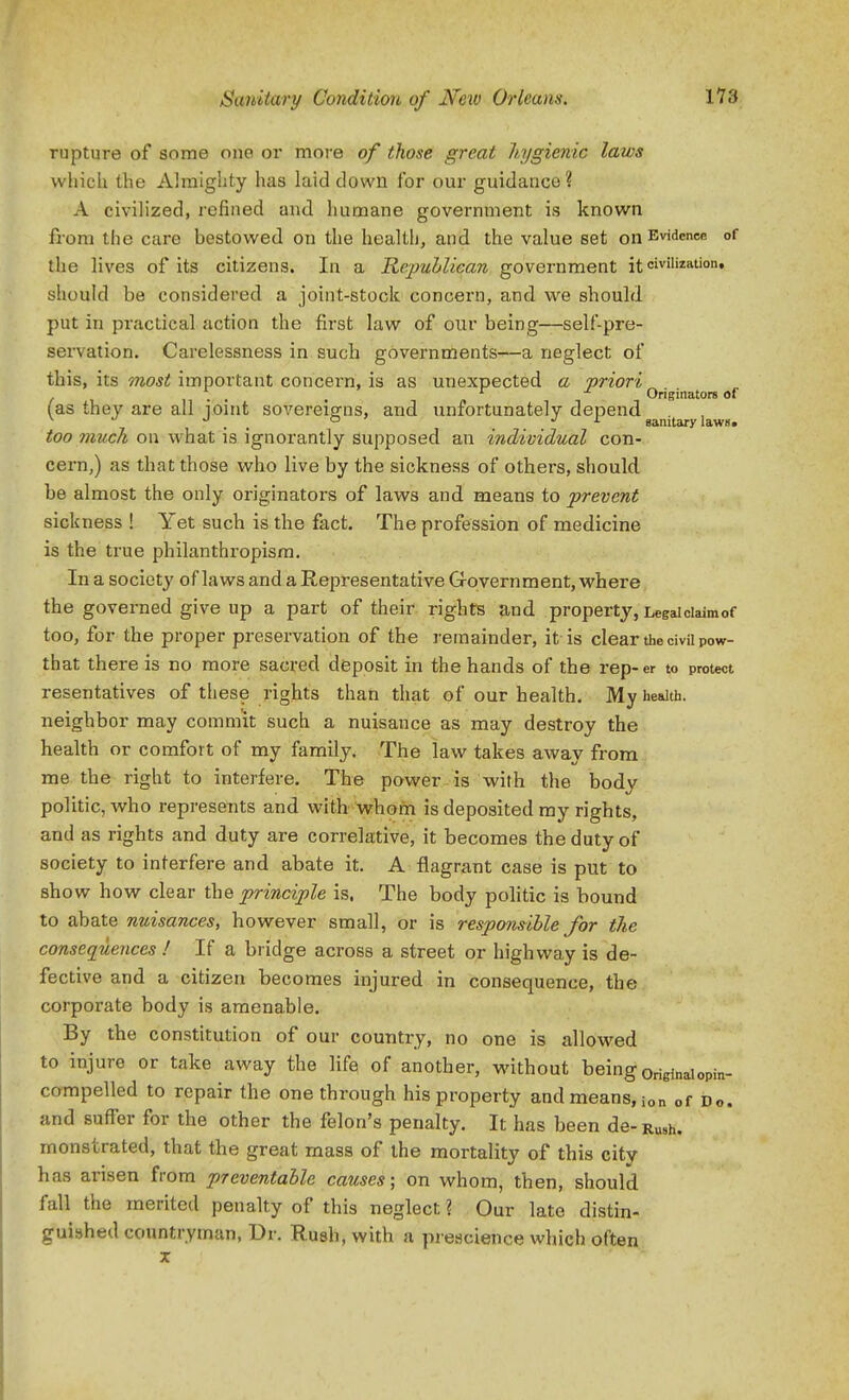 rupture of some one or more of those great hygienic laws whicli the Almighty has laid down for our guidance ? A civilized, refined and humane government is known from the care bestowed on the health, and the value set on Evidence of the lives of its citizens. In a Repuhliean government it civilization, should be considered a joint-stock concern, and. we should put in practical action the first law of our being—self-pre- servation. Carelessness in such governments—a neglect of this, its 7nost important concern, is as unexpected a priori , . . . „ ^ Originators of (as they are all lOint sovereio^ns, and unfortunately depend. ^ •' •' . , J I sanitary laws. too much on what is ignorantly supposed an individual con- cern,) as that those who live by the sickness of others, should be almost the only originators of laws and means to prevent sickness ! Yet such is the fact. The profession of medicine is the true philanthropism. In a society of laws and a Representative Government, where the governed give up a part of their rights and property, Legaiciaimof too, for the proper preservation of the remainder, it is clear the civil pow- that there is no more sacked deposit in the hands of the rep-er to protect resentatives of these rights than that of our health. My health, neighbor may commit such a nuisance as may destroy the health or comfort of my family. The law takes away from me the right to interfere. The power is with the body politic, who represents and with-whom is deposited my rights, and as rights and duty are correlative, it becomes the duty of society to interfere and abate it. A flagrant case is put to show how clear the principle is. The body politic is bound to abate nuisances, however small, or is responsible for the consequences ! If a bridge across a street or highway is de- fective and a citizen becomes injured in consequence, the corporate body is amenable. By the constitution of our country, no one is allowed to injure or take away the life of another, without being originaiopin- compelled to repair the one through his property and means, ion of Do. and suffer for the other the felon's penalty. It has been de- Rush, monstrated, that the great mass of the mortality of this city has arisen from preventahle causes; on whom, then, should fall the merited penalty of this neglect ? Our late distin- guished coimtryman, Dr. Rush, with a prescience which often
