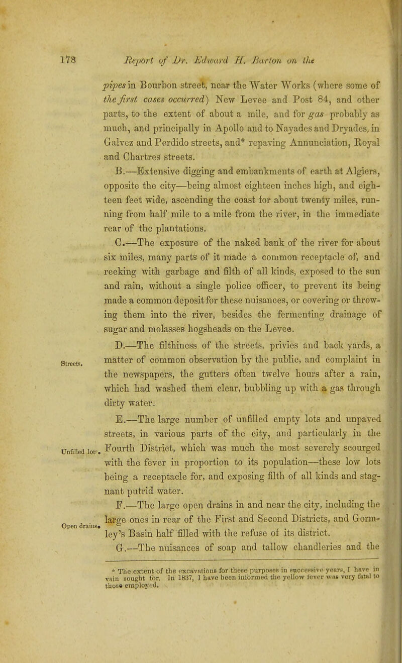 pipes'va. Bourbon street, near the Water Works (where some of the first cases occurred) New Levee and Post 84, and other parts, to the extent of about a mile, and for gas probably as much, and prmcipally in Apollo and to Nayades and Dryades, in Galvez and Perdido streets, and* repaying Annunciation, Royal and Chartres streets. B. —Extensive digging and embankments of earth at Algiers, opposite the city—being almost eighteen inches high, and eigh- teen feet wide, ascending the coast for about twenty miles, run- ning from half mile to a mile from the river, in the immediate rear of the plantations. C. —The exposure of the naked bank of the river for about six miles, many parts of it made a common receptacle of, and reeking with garbage and filth of all kinds, exposed to the sun and rain, without a single police officer, to prevent its being made a common deposit for these nuisances, or covering or throw- ing them into the river, besides the fermenting drainage of sugar and molasses hogsheads on the Levee. D. —The filthiness of the streets, privies and back yards, a Streets. matter of common observation by the public, and complaint in the newspapers, the gutters often twelve hours after a rain, which had washed them clear, bubbling up with a gas through dirty water. E. —The large number of unfilled empty lots and unpaved streets, in various parts of the city, and particularly in the Unfilled lot'. Pourth District, which was much the most severely scourged with the fever in proportion to its population—these low lots being a receptacle for, and exposing filth of all kinds and stag- nant putrid water. P.—The large open drains in and near the city, including the large ones in rear of the Pirst and Second Districts, and Gonn- Open drains, ° ley's Basin half filled with the refuse of its district. Gr.—The nuisances of soap and tallow chandleries and the * The extent of the excavations for these purposes in successive yenre, I have in vain sought for. In 1837, I have been ialoruied tlie yellow lever was very fatal to those employed.