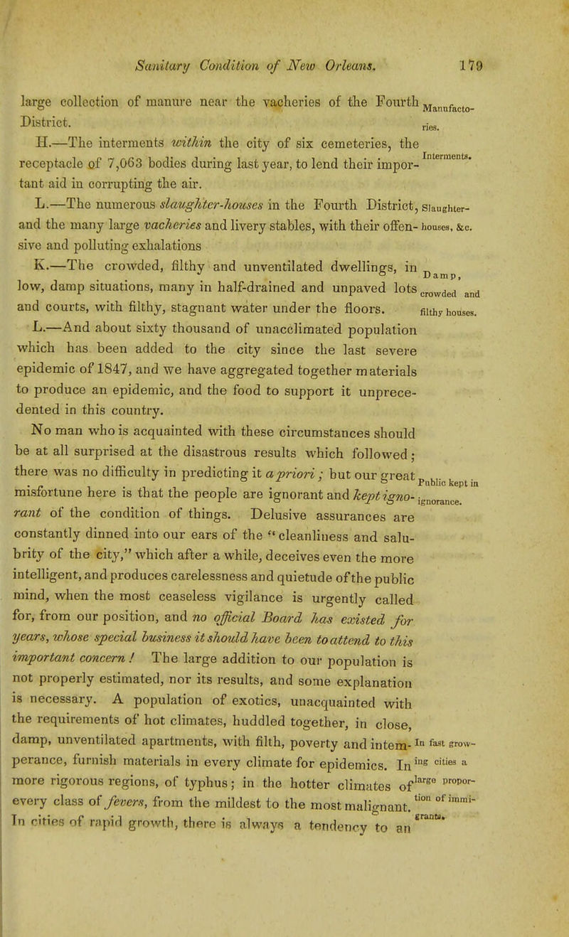 large collection of manure near the vacheries of the Fourth Mannfacto- District. H.—The interments within the city of six cemeteries, the receptacle of 7,063 bodies during last year, to lend their impor- tant aid in corrupting the air. L.—The numerous siciuglitcr-liouscs in the Fourth District, siaughter- and the many large vacheries and livery stables, with their offen- houses, &c. sive and polluting exhalations K.—The crowded, filthy and unventilated dwellings, in low, damp situations, many in half-drained and unpaved lots crowded and and courts, with filthy, stagnant water under the floors. filthy horises. ■L.—And about sixty thousand of unacclimated population which has been added to the city since the last severe epidemic of 1847, and we have aggregated together m aterials to produce an epidemic, and the food to support it unprece- dented in this country. No man who is acquainted vdth these circumstances should be at all surprised at the disastrous results which followed ; there was no difficulty in predicting it a priori ; but our irreat . - . a J. i t3 Pnbh'o kept in misfortune here is that the people are ignorant and ^e^^;?■^?^o-jg^,o^3„^.g rant of the condition of things. Delusive assurances are constantly dinned into our ears of the ^* cleanliness and salu- brity of the city, which after a while, deceives even the more intelligent, and produces carelessness and quietude of the public mind, when the most ceaseless vigilance is urgently called for, from our position, and no official Board has existed for years, whose special business it should have been to attend to this important concern ! The large addition to our population is not properly estimated, nor its results, and some explanation is necessary. A population of exotics, unacquainted with the requirements of hot climates, huddled together, in close, damp, unventilated apartments, with filth, poverty and intern- ^ ^^ s™^*'- perance, furnish materials in every climate for epidemics. In^°^ '^ ^ more rigorous regions, of typhus; in the hotter climates of'^ every class o{ fevers, from the mildest to the most malignant. ^ In cities of rapid growth, there is always a tendency to an grants.