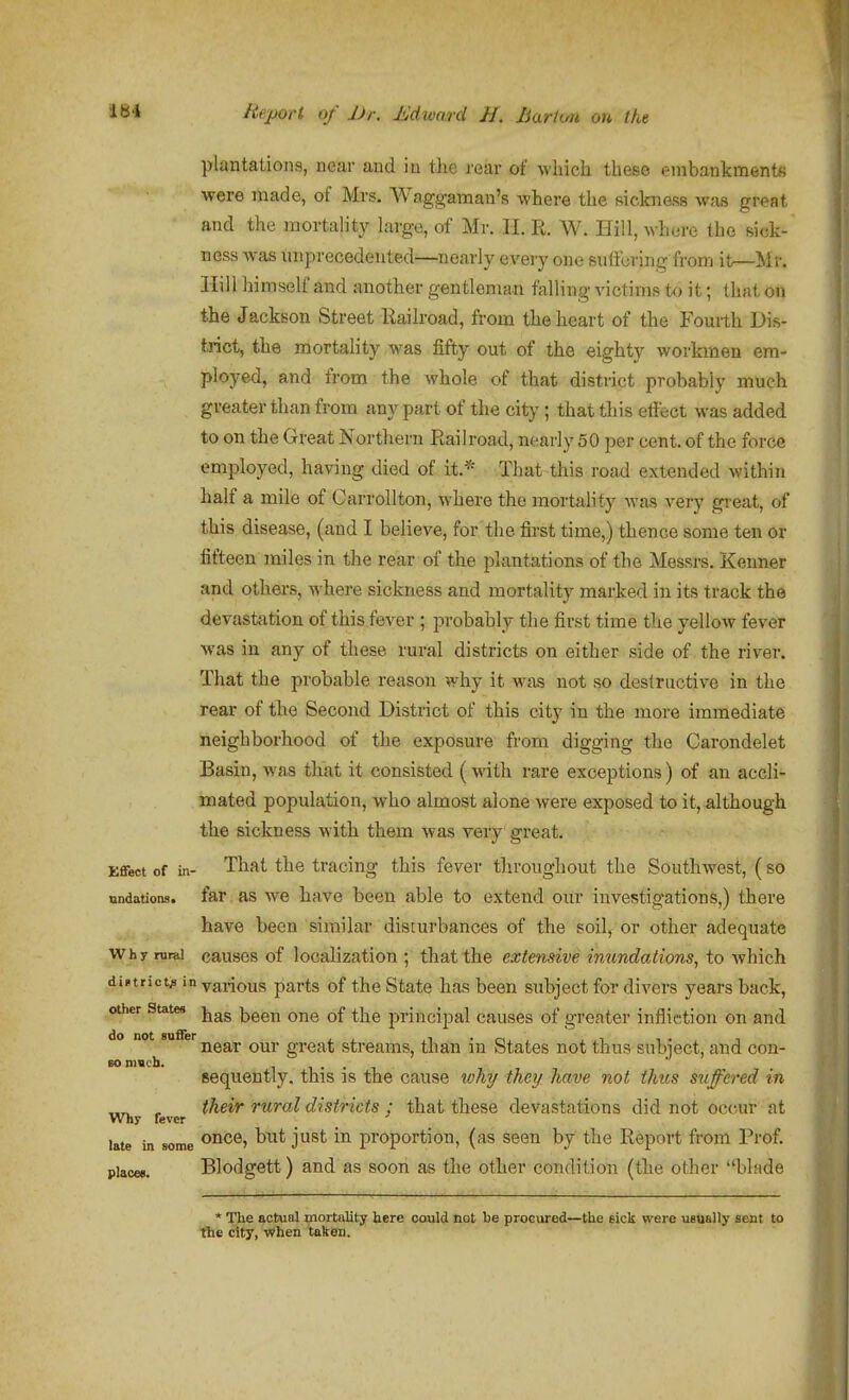 plantatiojis, near and iu the rear of which these embankments •were made, of Mrs. Waggamau's where the sicknass was great and the mortality huge, of Mr. II. R. W. Hill, where the Bick- ness was unprecedented—nearly every one suttcring from it—Mr. Hill himself and another gentleman falling victims to it; that on the Jackson Street Railroad, from the heart of the Fourth Dis- trict, the mortality was fifty out of the eighty workmen em- ployed, and from the whole of that distnct probably much greater than from any part of the city ; that this effect was added to on the Great Northern Railroad, neai'ly 50 per cent, of the force employed, having died of it.* That this road extended within half a mile of CarroUton, where the mortahty was very great, of this disease, (and I believe, for'the fii-st time,) thence some ten or fifteen miles in the rear of the plantations of the Messrs. Kenner and others, where sickness and mortality marked in its track the devastation of this fever ; probably the first time the yellow fever was in any of these rural districts on either side of the river. That the probable reason why it was not so destructive in the rear of the Second District of this city in the more immediate neighborhood of the exposure from digging the Carondelet Basin, was that it consisted (with rare exceptions) of an accli- mated population, who almost alone were exposed to it, although the sickness with them was very great. Effect of in- That the tracing this fever throughout the Southwest, ( so nndations. far as we have been able to extend our investigations,) there have been similar disturbances of the soil, or other adequate Why rural causcs of localization ; that the extensive inundations, to which district^ in yarious parts of the State has been subject for divers years back, other States j^^g ^^^^ principal causes of greater infliction on and o not su er^g^^ ^^qq^^ Streams, than in States not thus subject, and con- so much. 1 1 • • 1 sequently. this is the cause wh7/ they have not thus suffered in -MT^ , their rural districts ; that these devastations did not occur at Why fever late in some once, but just in proportion, (as seen by the Report from Prof, places. Blodgett) and as soon as the other condition (the other blade * The actual mortality here could not he procured—the eick were uaually sent to the city, When taken.