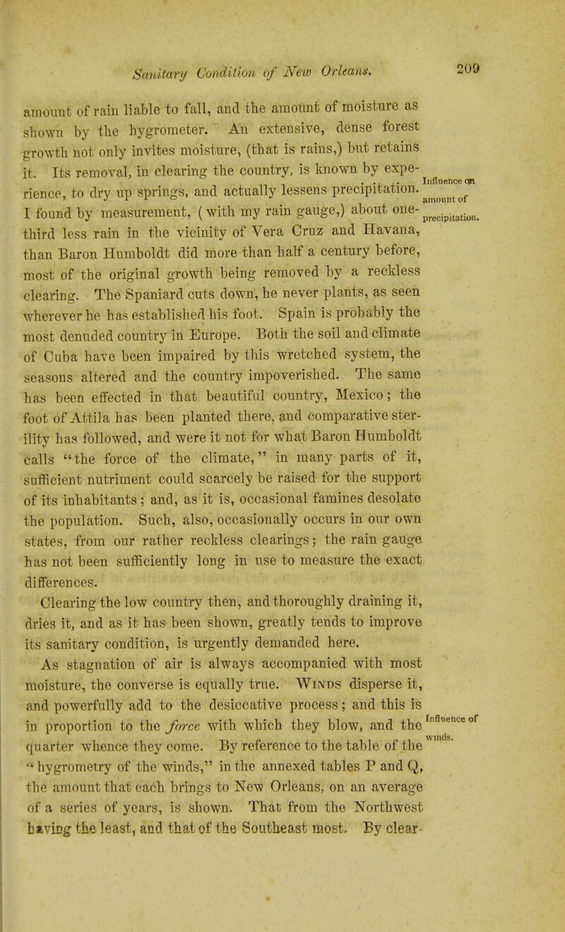 amount of rain liable to fall, and the amount of moisture as sliown by the hygrometer. An extensive, dense forest g•ro^yth not only invites moisture, (that is rains,) but retains it. Its removal, in clearing the country, is known by expe- ... ,. Iiiflnence op rience, to dry up springs, and actually lessens P^'^cipitation. ^^^^^^ I found by measurement, (with my rain gauge,) about one- ^^^^.^.^^^^^^^^ third less rain in the vicinity of Vera Cruz and Havana, than Baron Humboldt did more than half a century before, most of the original growth being removed by a reckless clearing. The Spaniard cuts down, he never plants, as seen wherever he has established his foot. Spain is probably the most denuded country in Europe. Both the soil and climate of Cuba have been impaired by this wretched system, the seasons altered and the country impoverished. The same has been eflFected in that beautiful country, Mexico; the foot of Attila has been planted there, and comparative ster- ility has followed, and were it not for what Baron Humboldt calls the force of the climate, in many parts of it, sufficient nutriment could scarcely be raised for the support of its inhabitants; and, as it is, occasional famines desolate the population. Such, also, occasionally occurs in our own states, from our rather reckless clearings; the rain gauge has not been sufficiently long in use to measure the exact diflferenoes. Clearing the low country then, and thoroughly draining it, dries it, and as it has been shown, greatly tends to improve its sanitary condition, is urgently demanded here. As stagnation of air is always accompanied with most moisture, the converse is equally true. Winds disperse it, and powerfully add to the desiccative process; and this is in proportion to the force with which they blow, and the '^ wiiicls* quarter whence they come. By reference to the table of the  hygrometry of the winds, in the annexed tables P and Q, the amount that each brings to New Orleans, on an average of a series of years, is shown. That from the Northwest having the least, and that of the Southeast most. By clear-