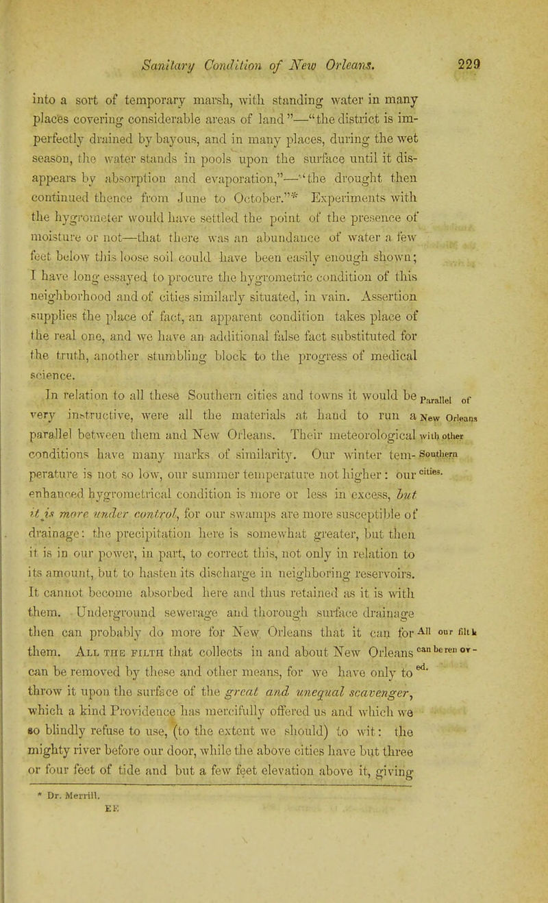 into a sort of temporary marsh, with standing water in many placfes covering considerable areas of land—thedistrict is im- perfectly drained by bayous, and in many places, during the wet season, the water stands in pools upon the surface until it dis- appears by absorption and evaporation,—''the drought then continued thence from June to October.* Experiments with the hygrometer would have settled the point of the presence of moisture or not—that there was an abundance of water a few feet beloAv this loose soil could have been eiusily enough gho>va; I have long essayed to procure the hygrometric condition of this neighborhood and of cities similarly situated, in vain. Assertion supplies the place of fact, an apparent condition takes place of the real one, and we have an additional false fact substituted for the truth, another stumbling block to the progress of medical science. In relation to all these Southern cities and towns it would bep,jraiiei of very in^tructive, were all the materials at hand to run a New Orleans parallel between them and New Orleans. Their meteorological with other conditions have many marks of similarity. Our winter tem- 3ou,thern perature is not so low, our summer temperature not higher: our°'- enhanc-ed hygrometrical condition is more or less in excess, hut it in more under control, for our swamps are more susceptible of drainage: the precipitation here is somewhat greater, but then it is in our power, in part, to correct this, not only in relation to its amount, but to hasten its discharo-e in neio-hborino- reservoirs. It cannot become absorbed here and thus retained as it is with them. Underground sewerage and thorough surface ckainage then can probably do more for iNew Orleans that it can for'^^ our nitk them. All the filth that collects in and about New Orleans can be removed by these and other means, for \ye have only to ^' throw it upon the surfs ce of the great and unequal scavenger^ which a kind Providence has mercifully offered us and which we 80 bhndly refuse to use, (to the extent we should) to wit: the mighty river before our door, while the above cities have but three or four feet of tide and but a few feet elevation above it, giving • Dr. Meirin.