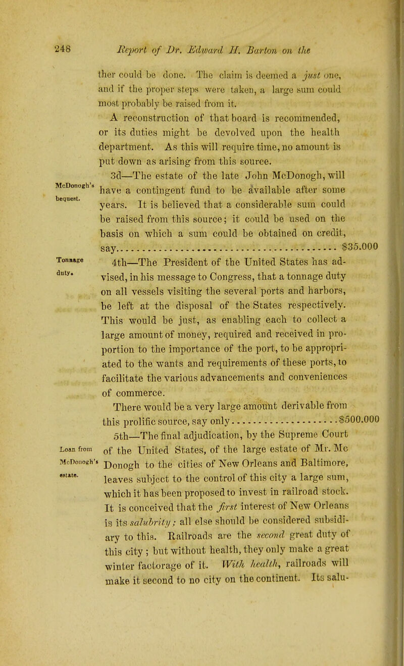 McDonogh's bequest. duty ther could be done. The claim is deemed a just one, and if the proper steps wei'e taken, a large sum could most probably be raised from it. A reconstruction of that board is recommended, or its duties might be devolved upon the health department. As this will require time, no amount is put down as arising from this source. 3d—The estate of the late John McDonogh, will have a contingent fund to be Available after some years. It is believed that a considerable sum could be raised from this source; it could be used on the basis on which a sum could be obtained on credit, say $35,000 Ton.age 4tli—The President of the United States has ad- vised, in his message to Congress, that a tonnage duty on all vessels visiting the several ports and harbors, be left at the disposal of the States respectively. This would be just, as enabling each to collect a large amount of money, required and received in pro- portion to the importance of the port, to be appropri- ated to the wants and requirements of these ports, to facilitate the various advancements and conveniences of commerce. There would be a very large amount derivable from this prolific source, say only S500.000 5th—The final adjudication, by the Supreme Court Loan from ^^jg United States, of the large estate of Mr. Mo McDonogh'. Donogii to the cities of New Orleans and Baltimore, leaves subject to the control of this city a large sum, which it has been proposed to invest in railroad stock. It is conceived that the first interest of New Orleans is its salvhrity; all else should be considered subsidi- ary to this. Railroads are the sccovA great duty of this city ; but without health, they only make a great winter factorage of it. With health, railroads will make it second to no city on the continent. Ita salu- estate.