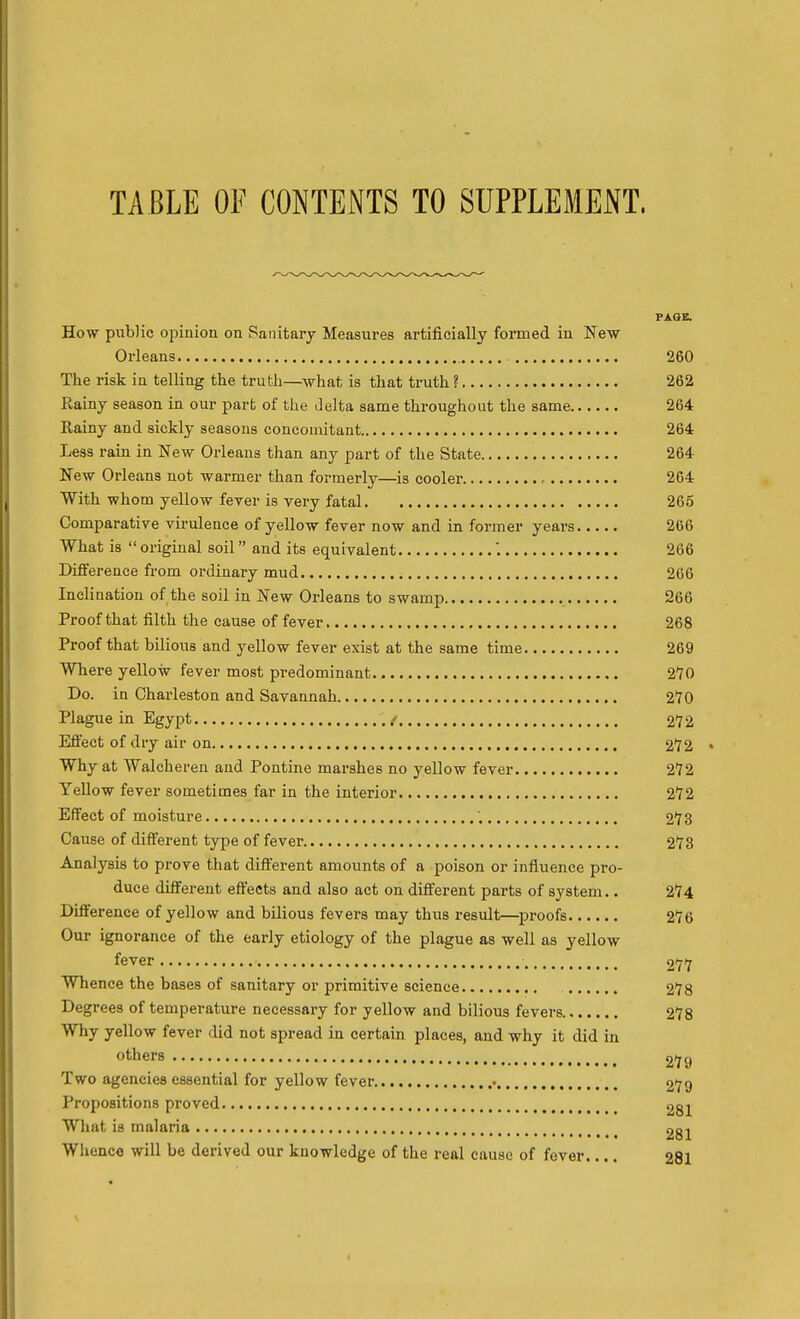 TABLE OF CONTENTS TO SUPPLEMENT. PAGE. How public opinion on Sanitary Measures artificially formed in New Orleans 260 The risk in telling the truth—what is that truth ? 262 Rainy season in our part of the Jelta same throughout the same 264 Rainy and sickly seasons concomitant 264 Less rain in New Orleans than any part of the State 264 New Orleans not warmer than formerly—is cooler 264 With whom yellow fever is very fatal 265 Comparative virulence of yellow fever now and in former years 266 What is  original soil and its equivalent 266 Difference from ordinary mud 266 Inclination of the soil in New Orleans to swamp 266 Proof that filth the cause of fever 268 Proof that bilious and yellow fever exist at the same time 269 Where yellow fever most predominant 270 Do. in Charleston and Savannah 270 Plague in Egypt / 272 Effect of dry air on 272 Why at Walcheren and Pontine marshes no yellow fever 272 YeUow fever sometimes far in the interior 272 Effect of moisture '. 273 Cause of different type of fever 273 Analysis to prove that different amounts of a poison or influence pro- duce different effects and also act on different parts of system.. 274 Difference of yellow and bilious fevers may thus result—^proofs 276 Our ignorance of the early etiology of the plague as well as yellow fever ■ 277 Whence the bases of sanitary or primitive science 278 Degrees of temperature necessary for yellow and bilious fevers 278 Why yellow fever did not spread in certain places, and why it did in others 2*79 Two agencies essential for yellow fever • 279 Propositions proved 281 What is malaria 281 Whence will be derived our knowledge of the real cause of fever.... 281