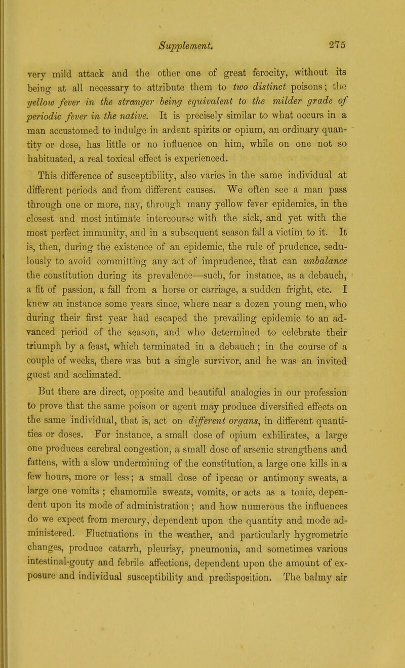 very mild attack and tlie other one of great ferocity, without its being at all necessary to attribute them to two distinct poisons; the yelloio fever in the stranger being equivalent to the milder grade of periodic fever in the native. It is precisely similar to what occurs in a man accustomed to indulge in ardent spirits or opium, an ordinary quan- tity or dose, has little or no influence on him, while on one not so habituated, a real toxical effect is experienced. This difference of susceptibility, also varies in the same individual at different periods and from different causes. We often see a man pass through one or more, nay, through many yellow fever epidemics, in the closest and most intimate intercourse with the sick, and yet with the most peifect immunity, and in a subsequent season fall a victim to it. It is, then, during the existence of an epidemic, the rule of prudence, sedu- lously to avoid committing any act of imprudence, that can unbalance the constitution during its prevalence—such, for instance, as a debauch, a fit of passion, a fall from a horse or carriage, a sudden fright, etc. I knew an instance some years since, where near a dozen young men, who during their first year had escaped the prevailing epidemic to an ad- vanced period of the season, and who determined to celebrate their triumph by a feast, which terminated in a debauch; in the couree of a couple of weeks, there was but a single survivor, and he was an invited guest and acclimated. But there are direct, opposite and beautiful analogies in our profession to prove that the same poison or agent may produce diversified effects on the same individual, that is, act on different organs, in different quanti- ties or doses. For instance, a small dose of opium exhilirates, a large one produces cerebral congestion, a small dose of arsenic strengthens and fattens, with a slow undermining of the constitution, a large one kills in a few hours, more or less; a small dose of ipecac or antimony sweats, a large one vomits ; chamomile sweats, vomits, or acts as a tonic, depen- dent upon its mode of administration ; and how numerous the influences do we expect from mercury, dependent upon the quantity and mode ad- ministered. Fluctuations in the weather, and particularly hygrometric changes, produce catarrh, pleurisy, pneumonia, and sometimes various intestinal-gouty and febrile affections, dependent upon the amount of ex- posure and individual susceptibility and predisposition. The balmy air I