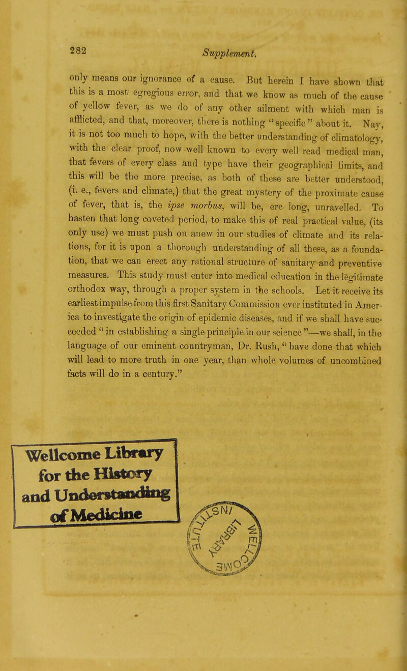 only means our ignorance of a cause. But herein I have shown tliat this is a most egregious error, and that we know as much of the cause of yellow fever, as we do of any other ailment with which man is afflicted, and that, moreover, there is nothing specific about it. Nay, it is not too much to hope, with the better underetanding of climatology, with the clear proof, now-well known to every well read medical man, that fevers of every class and type have their geographical limits, and this will be the more precise, as both of these are better understood, (i. e., fevers and climate,) that the great mystery of the proximate cause of fever, that is, the ipse morbus, will be, ere long, unravelled. To hasten that long coveted period, to make this of real practical value, (its only use) we must push on anew in our studies of climate and its rela- tions, for it is upon a thorough understanding of all these, as a founda- tion, that we can erect any rational structure of sanitary and preventive measures. This study must enter into medical education in the legitimate orthodox way, through a proper system in the schools. Let it receive its earliest impulse from this first Sanitary Commission ever instituted in Amer- ica to investigate the origin of epidemic diseases, and if we shall have suc- ceeded  in estabhshing a single principle in our science —we shall, in the language of our eminent countryman. Dr. Rush, have done that which will lead to more truth in one year, than whole volumes of nncomUined facts will do in a century. Wellcome Library for the History and Understaadiiig nf Medicine