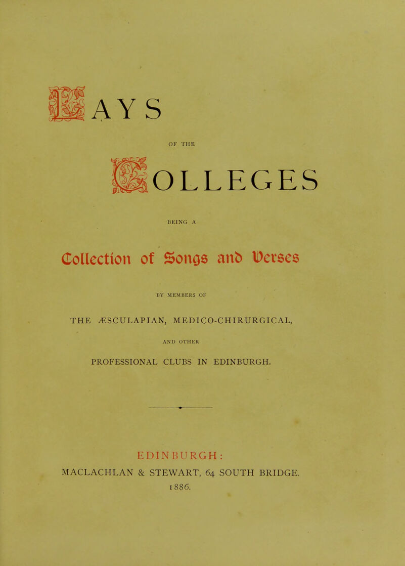 AYS OK THE OLLEGES HEING A Collection of Songs anfc Devses BY MEMBERS OK THE ^SCULAPIAN, MEDICO-CHIRURGICAL, AND OTHER PROFESSIONAL CLUBS IN EDINBURGH. EDIN BURGH : MACLACHLAN & STEWART, 64 SOUTH BRIDGE. 1886.