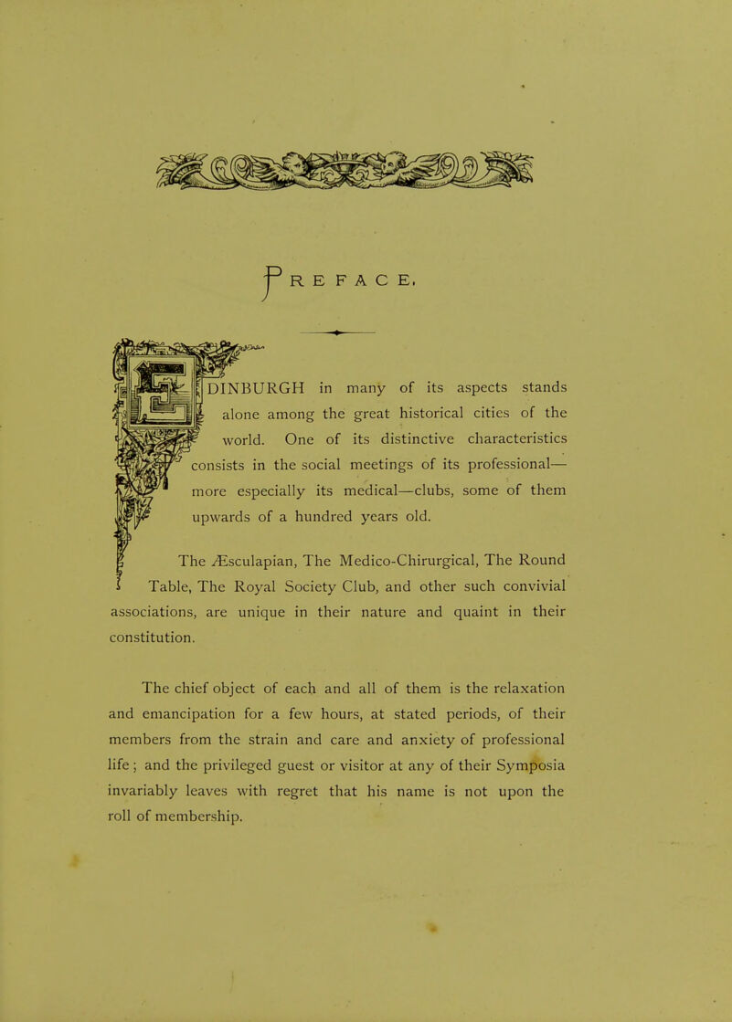 R E F A C E. DINBURGH in many of its aspects stands alone among the great historical cities of the world. One of its distinctive characteristics consists in the social meetings of its professional— more especially its medical—clubs, some of them upwards of a hundred years old. The ^Esculapian, The Medico-Chirurgical, The Round Table, The Royal Society Club, and other such convivial associations, are unique in their nature and quaint in their constitution. The chief object of each and all of them is the relaxation and emancipation for a few hours, at stated periods, of their members from the strain and care and anxiety of professional life; and the privileged guest or visitor at any of their Symposia invariably leaves with regret that his name is not upon the roll of membership.
