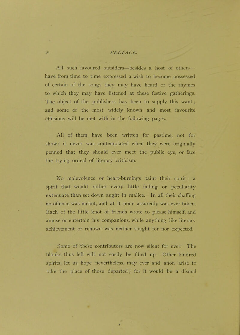 All such favoured outsiders—besides a host of others— have from time to time expressed a wish to become possessed of certain of the songs they may have heard or the rhymes to which they may have listened at these festive gatherings. The object of the publishers has been to supply this want ; and some of the most widely known and most favourite effusions will be met with in the following pages. All of them have been written for pastime, not for show; it never was contemplated when they were originally penned that they should ever meet the public eye, or face the trying ordeal of literary criticism. No malevolence or heart-burnings taint their spirit: a spirit that would rather every little failing or peculiarity extenuate than set down aught in malice. In all their chaffing no offence was meant, and at it none assuredly was ever taken. Each of the little knot of friends wrote to please himself, and amuse or entertain his companions, while anything like literary achievement or renown was neither sought for nor expected. Some of these contributors are now silent for ever. The blanks thus left will not easily be filled up. Other kindred spirits, let us hope nevertheless, may ever and anon arise to take the place of those departed ; for it would be a dismal