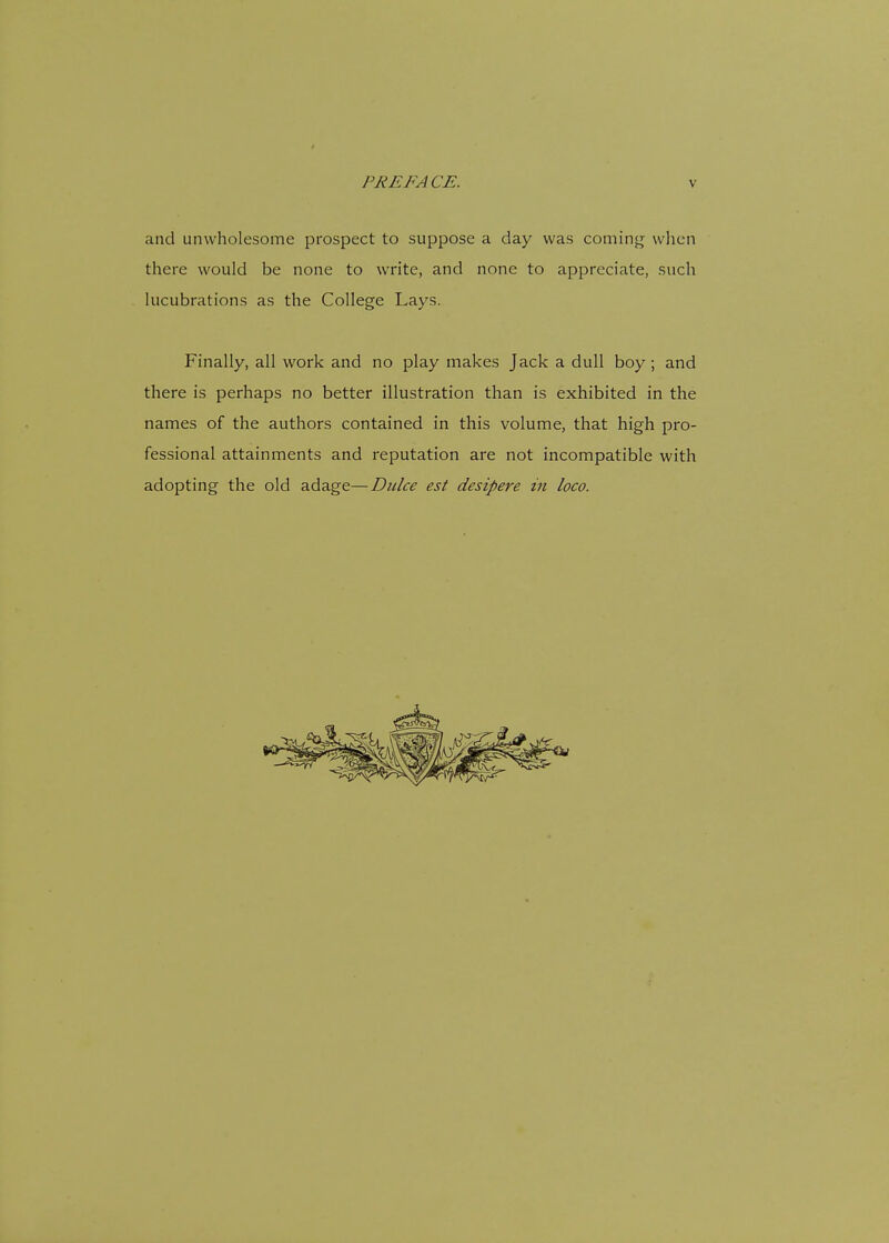 and unwholesome prospect to suppose a day was coming when there would be none to write, and none to appreciate, such lucubrations as the College Lays. Finally, all work and no play makes Jack a dull boy ; and there is perhaps no better illustration than is exhibited in the names of the authors contained in this volume, that high pro- fessional attainments and reputation are not incompatible with adopting the old adage—Dulce est desipere in loco.
