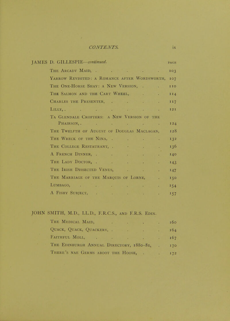JAMES D. GILLESPIE—continued. page The Arcady Maid, . . . . .103 Yarrow Revisited: a Romance after Wordsworth, 107 The One-Horse Shay: a New Version, . . no The Salmon and the Cart Wheel, . . 114 Charles the Presenter, . . . .117 Lilly, . . . . . . .121 Ta Glendale Crofters: a New Version of the Phairson, . . . . . .124 The Twelfth of August of Douglas Maclagan, 128 The Wreck of the Nina, . . . .132 The College Restaurant, . • . .136 A French Dinner, . . . . .140 The Lady Doctor, . . . . .143 The Irish Dissected Venus, . . . 147 The Marriage of the Marquis of Lorne, . 150 Lumbago, . . . . . .154 A Fishy Subject, . . . . .157 JOHN SMITH, M.D., LL.D., F.R.C.S., and F.R.S. Edin. The Medical Maid, . . . .160 Quack, Quack, Quackery, . . . .164 Faithful Moll. . . . . .167 The Edinburgh Annual Directory, 1880-81, . 170 There's nae Germs aboot the Hoose, . . 172