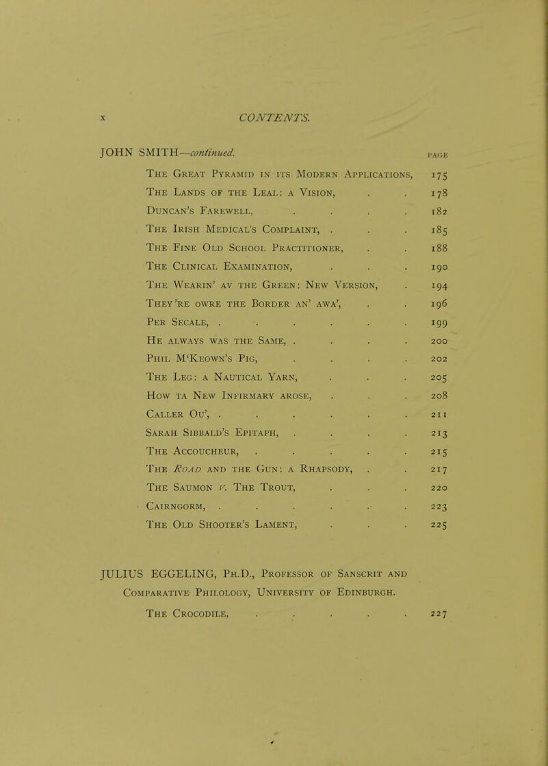 JOHN SMITH— continued. page The Great Pyramid in its Modern Applications, 175 The Lands of the Leal: a Vision, . . 178 Duncan's Farewell, . . . .182 The Irish Medical's Complaint, . . .185 The Fine Old School Practitioner, . . 188 The Clinical Examination, . . .190 The Wearin' av the Green: New Version, . 194 They're owre the Border an' awa', . . 196 Per Secale, . . . . . .199 He always was the Same, . . . .200 Phil M'Keown's Pig, .... 202 The Leg: a Nautical Yarn, . . . 205 How ta New Infirmary arose, . . . 208 Caller Ou', . . . . . .211 Sarah Sibbald's Epitaph, . . . .213 The Accoucheur, . . . . .215 The Road and the Gun: a Rhapsody, . . 217 The Saumon v. The Trout, . . . 220 Cairngorm, ....... 223 The Old Shooter's Lament, . . . 225 JULIUS EGGELING, Ph.D., Professor of Sanscrit and Comparative Philology, University of Edinburgh. The Crocodile, . 227