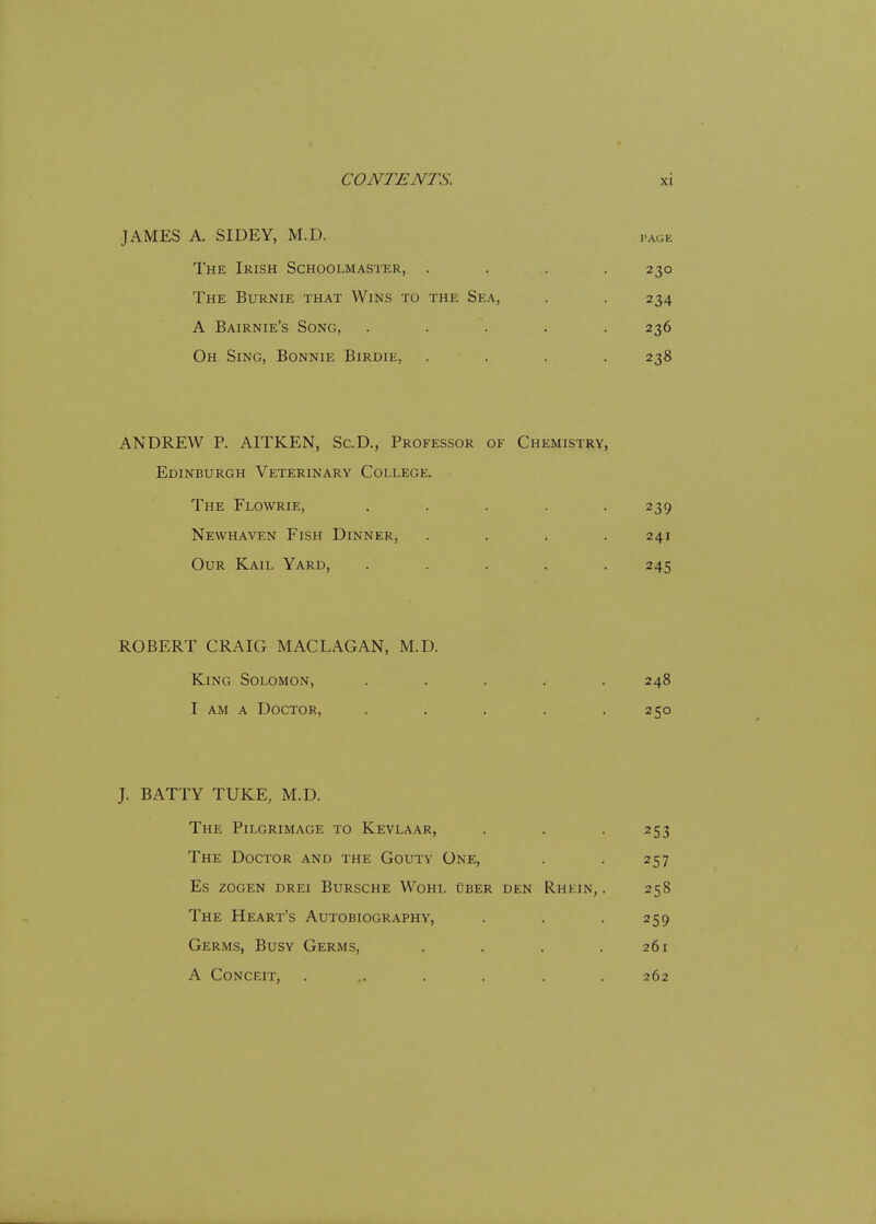 JAMES A. SIDEY, M.D. PAGE The Irish Schoolmaster, . . . .230 The Burnie that Wins to the Sea, . . 234 A Bairnie's Song, ..... 236 Oh Sing, Bonnie Birdie, .... 238 ANDREW P. AITKEN, Sc.D., Professor of Chemistry, Edinburgh Veterinary College. The Flowrie, ..... Newhaven Fish Dinner, .... Our Kail Yard, ..... ROBERT CRAIG MACLAGAN, M.D. King Solomon, ..... 248 I am a Doctor, . . . . .250 J. BATTY TUKE, M.D. The Pilgrimage to Kevlaar, . . . 253 The Doctor and the Gouty One, . . 257 es zogen drei bursche wohl uber den r.hein, . 258 The Heart's Autobiography, . . . 259 Germs, Busy Germs, . . . .261 A Conceit, ....... 262 239 241 245