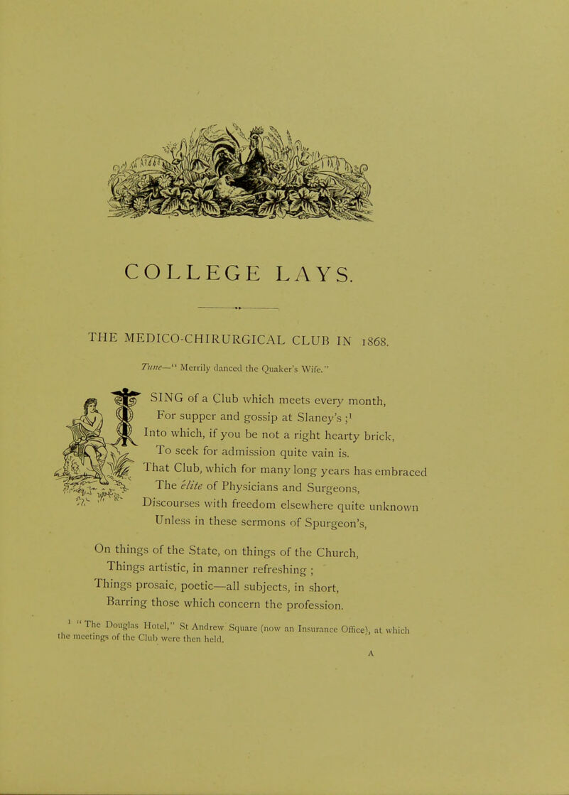 COLLEGE LAYS. V«4 THE MEDICO-CHIRURGICAL CLUB IN 1868. Tune— Merrily danced the Quaker's Wife. SING of a Club which meets every month, For supper and gossip at Slaney's j1 Into which, if you be not a right hearty brick, To seek for admission quite vain is. That Club, which for many long years has embraced The elite of Physicians and Surgeons, Discourses with freedom elsewhere quite unknown Unless in these sermons of Spurgeon's, On things of the State, on things of the Church, Things artistic, in manner refreshing ; Things prosaic, poetic—all subjects, in short, Barring those which concern the profession. The Douglas Hotel, St Andrew Square (now an Insurance Office^ at which meetings of the Club were then held.