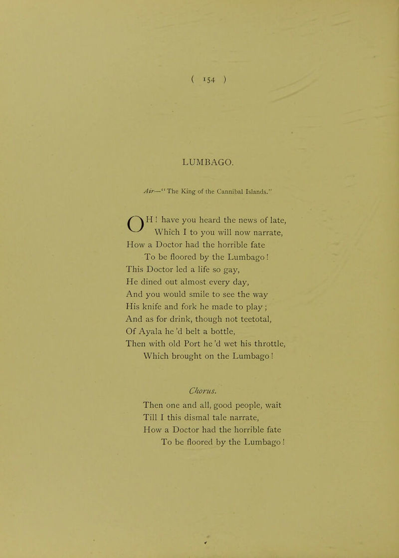 LUMBAGO. Air— The King of the Cannibal Islands. H ! have you heard the news of late, Which I to you will now narrate, How a Doctor had the horrible fate To be floored by the Lumbago! This Doctor led a life so gay, He dined out almost every day, And you would smile to see the way His knife and fork he made to play; And as for drink, though not teetotal, Of Ayala he'd belt a bottle, Then with old Port he'd wet his throttle, Which brought on the Lumbago ! Then one and all, good people, wait Till I this dismal tale narrate, How a Doctor had the horrible fate To be floored by the Lumbago !