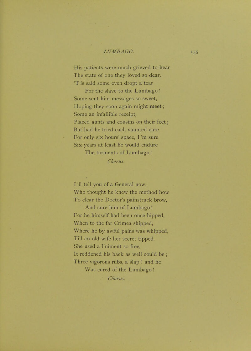 His patients were much grieved to hear The state of one they loved so dear, 'T is said some even dropt a tear For the slave to the Lumbago ! Some sent him messages so sweet, Hoping they soon again might meet; Some an infallible receipt, Placed aunts and cousins on their feet; But had he tried each vaunted cure For only six hours' space, I'm sure Six years at least he would endure The torments of Lumbago ! Chorus. I '11 tell you of a General now, Who thought he knew the method how To clear the Doctor's painstruck brow, And cure him of Lumbago! For he himself had been once hipped, When to the far Crimea shipped, Where he by awful pains was whipped, Till an old wife her secret tipped. She used a liniment so free, It reddened his back as well could be ; Three vigorous rubs, a slap ! and he Was cured of the Lumbago !