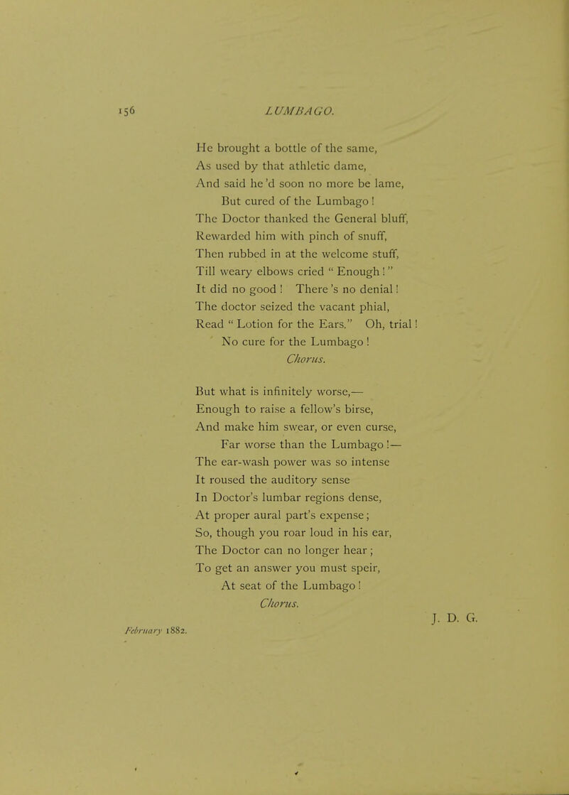He brought a bottle of the same, As used by that athletic dame, And said he'd soon no more be lame, But cured of the Lumbago ! The Doctor thanked the General bluff, Rewarded him with pinch of snuff, Then rubbed in at the welcome stuff, Till weary elbows cried  Enough !  It did no good ! There's no denial! The doctor seized the vacant phial, Read  Lotion for the Ears. Oh, trial No cure for the Lumbago ! Chorus. But what is infinitely worse,— Enough to raise a fellow's birse, And make him swear, or even curse, Far worse than the Lumbago !— The ear-wash power was so intense It roused the auditory sense In Doctor's lumbar regions dense, At proper aural part's expense ; So, though you roar loud in his ear, The Doctor can no longer hear; To get an answer you must speir, At seat of the Lumbago !