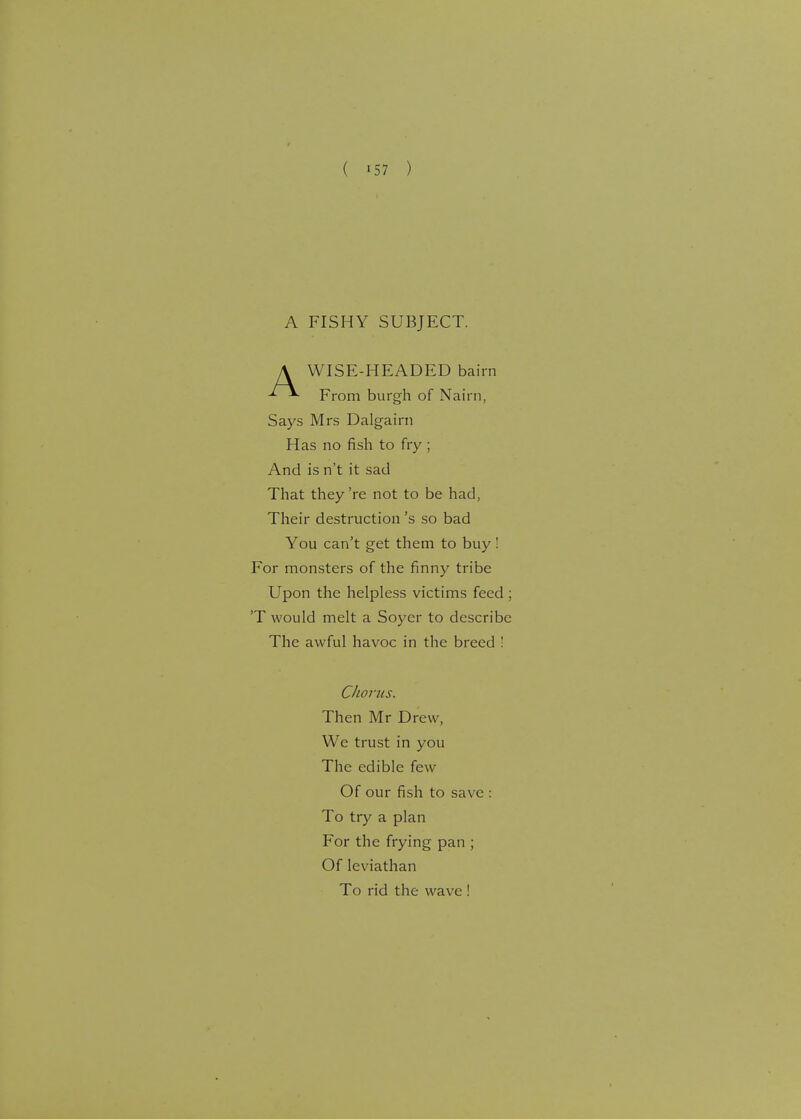A FISHY SUBJECT. A WISE-HEADED bairn From burgh of Nairn, Says Mrs Dalgairn Has no fish to fry ; And is n't it sad That they 're not to be had, Their destruction's so bad You can't get them to buy ! For monsters of the finny tribe Upon the helpless victims feed ; 'T would melt a Soyer to describe The awful havoc in the breed ! Chorus. Then Mr Drew, We trust in you The edible few Of our fish to save : To try a plan For the frying pan ; Of leviathan To rid the wave !