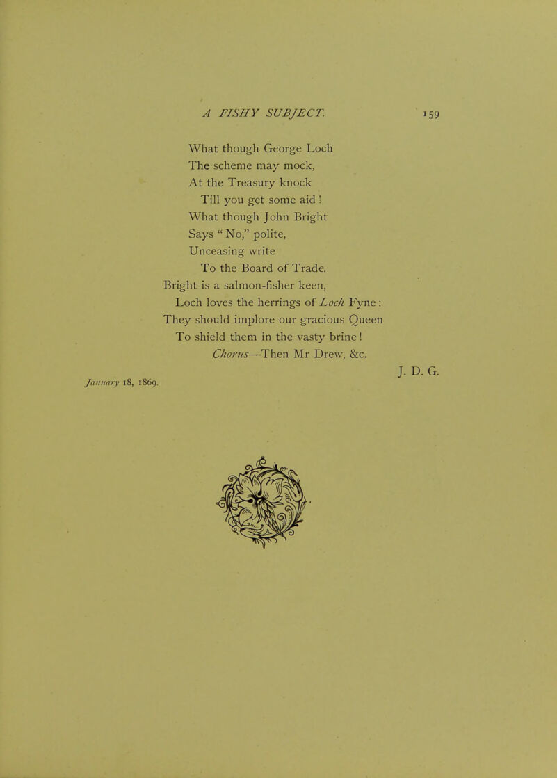 What though George Loch The scheme may mock, At the Treasury knock Till you get some aid ! What though John Bright Says  No, polite, Unceasing write To the Board of Trade. Bright is a salmon-fisher keen, Loch loves the herrings of Loch Fyne : They should implore our gracious Queen To shield them in the vasty brine! Chorus—Then Mr Drew, &c. January 18, 1869. J. D. G.
