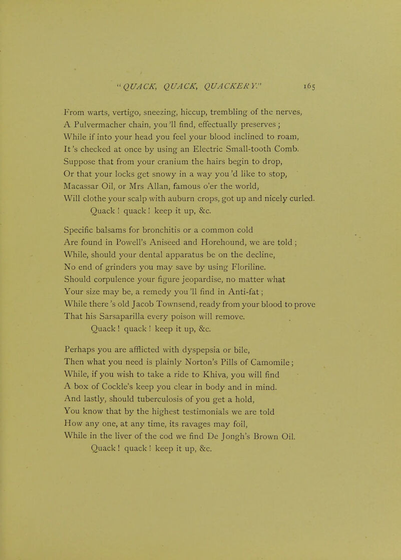 From warts, vertigo, sneezing, hiccup, trembling of the nerves, A Pulvermacher chain, you '11 find, effectually preserves ; While if into your head you feel your blood inclined to roam, It's checked at once by using an Electric Small-tooth Comb. Suppose that from your cranium the hairs begin to drop, Or that your locks get snowy in a way you'd like to stop, Macassar Oil, or Mrs Allan, famous o'er the world. Will clothe your scalp with auburn crops, got up and nicely curled. Quack ! quack! keep it up, &c. Specific balsams for bronchitis or a common cold Are found in Powell's Aniseed and Horehound, we are told ; While, should your dental apparatus be on the decline, No end of grinders you may save by using Floriline. Should corpulence your figure jeopardise, no matter what Your size may be, a remedy you '11 find in Anti-fat; While there's old Jacob Townsend, ready from your blood to prove That his Sarsaparilla every poison will remove. Quack ! quack ! keep it up, &c. Perhaps you are afflicted with dyspepsia or bile, Then what you need is plainly Norton's Pills of Camomile; While, if you wish to take a ride to Khiva, you will find A box of Cockle's keep you clear in body and in mind. And lastly, should tuberculosis of you get a hold, You know that by the highest testimonials we are told How any one, at any time, its ravages may foil, While in the liver of the cod we find De Jongh's Brown Oil. Quack ! quack ! keep it up, &c.