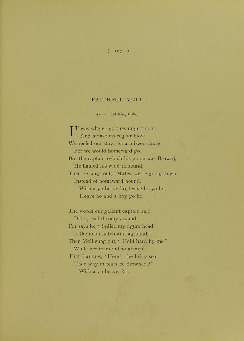 ( >67 ) FAITHFUL MOLL. Air— Old King Cole. T T was where cyclones raging roar And monsoons reg'lar blow We reefed our stays on a mizzen shore For we would homeward go. But the captain (which his name was Brown), He hauled his wind to sound, Then he sings out,  Mates, we're going down Instead of homeward bound. With a yo heave ho, heave ho yo ho, Heave ho and a hoy yo ho. The words our gallant captain said Did spread dismay around ; For says he,  Splice my figure head If the main hatch aint aground. Then Moll sung out,  Hold hard by me, While her tears did so abound That I argues,  Here's the briny sea Then why in tears be drowned ?  With a yo heave, &c.