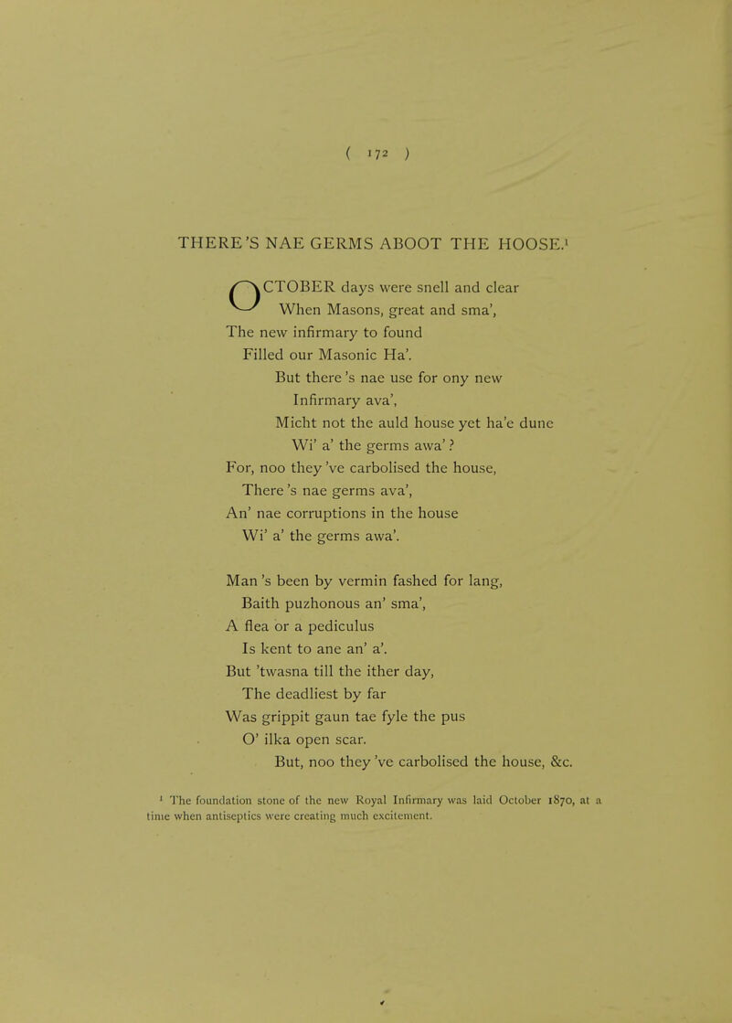 THERE'S NAE GERMS ABOOT THE HOOSE.1 When Masons, great and sma', The new infirmary to found Filled our Masonic Ha'. But there's nae use for ony new Infirmary ava', Micht not the auld house yet ha'e dune Wi' a' the germs awa' ? For, noo they've carbolised the house, There's nae germs ava', An' nae corruptions in the house Wi' a' the germs awa'. Man's been by vermin fashed for lang, Baith puzhonous an' sma', A flea or a pediculus Is kent to ane an' a'. But 'twasna till the ither day, The deadliest by far Was grippit gaun tae fyle the pus O' ilka open scar. But, noo they've carbolised the house, &c. 1 The foundation stone of the new Royal Infirmary was laid October 1870, at a time when antiseptics were creating much excitement. CTOBER days were snell and clear