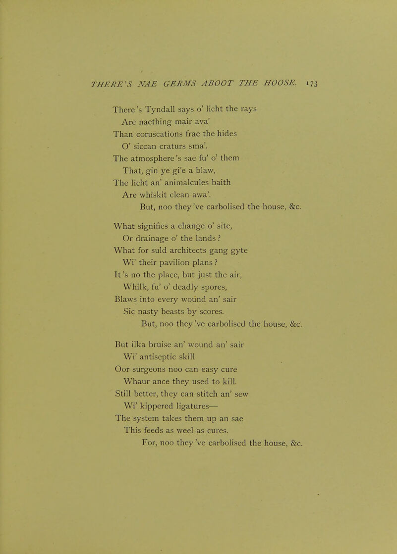There's Tyndall says o' licht the rays Are naething mair ava' Than coruscations frae the hides O' siccan craturs sma'. The atmosphere's sae fu' o' them That, gin ye gi'e a blaw, The licht an' animalcules baith Are whiskit clean awa'. But, noo they've carbolised the house, &c. What signifies a change o' site, Or drainage o' the lands ? What for suld architects gang gyte Wi' their pavilion plans ? It's no the place, but just the air, Whilk, fu' o' deadly spores, Blaws into every wound an' sair Sic nasty beasts by scores. But, noo they've carbolised the house, &c. But ilka bruise an' wound an' sair Wi' antiseptic skill Oor surgeons noo can easy cure Whaur ance they used to kill. Still better, they can stitch an' sew Wi' kippered ligatures— The system takes them up an sae This feeds as weel as cures. For, noo they've carbolised the house, &c.