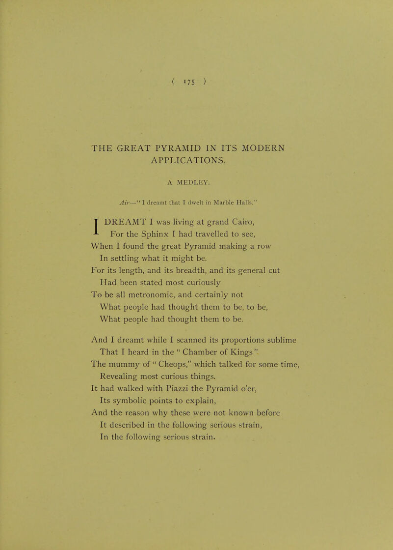 THE GREAT PYRAMID IN ITS MODERN APPLICATIONS. A MEDLEY. Air—I dreamt that I dwelt in Marble Halls. T DREAMT I was living at grand Cairo, For the Sphinx I had travelled to see, When I found the great Pyramid making a row In settling what it might be. For its length, and its breadth, and its general cut Had been stated most curiously To be all metronomic, and certainly not What people had thought them to be, to be, What people had thought them to be. And I dreamt while I scanned its proportions sublime That I heard in the  Chamber of Kings The mummy of  Cheops, which talked for some time, Revealing most curious things. It had walked with Piazzi the Pyramid o'er, Its symbolic points to explain, And the reason why these were not known before It described in the following serious strain, In the following serious strain.