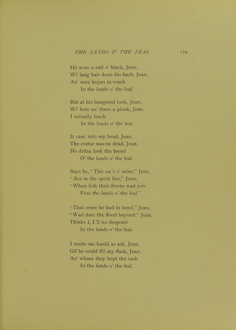 He wore a suit o' black, Jean, Wi' lang hair doon his back, Jean, An' sune began ta crack In the lands o' the leal. But at his hungered look, Jean, Wi' here an' there a plook, Jean, I actually leuch In the lands o' the leal. It cam' into my head, Jean, The cratur was na dead, Jean, He didna look the breed O' the lands o' the leal. Says he,  Thir ca's o' mine, Jean, Are in the spirit line, Jean,  Whan folk their freens wad join Frae the lands o' the leal.  That some he had in bond, Jean, Wad date the flood beyond, Jean, Thinks I, I '11 no despond In the lands o' the leal. I made sae bauld as ask, Jean, Gif he could fill my flask, Jean, An' whaur they kept the cask