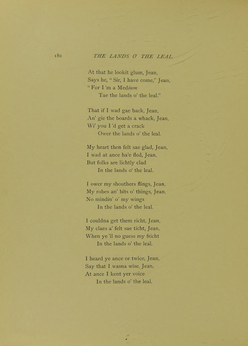 At that he lookit glum, Jean, Says he,  Sir, I have come, Jean,  For I 'm a Med/////'/ Tae the lands o' the leal. That if I wad gae back, Jean, An' gie the boards a whack, Jean, Wi' you I'd get a crack Ower the lands o' the leal. My heart then felt sae glad, Jean, I wad at ance ha'e fled, Jean, But folks are lichtly clad In the lands o' the leal. I ower my shouthers flings, Jean, My robes an' bits o' things, Jean, No mindin' o' my wings In the lands o' the leal. I couldna get them richt, Jean, My claes a' felt sae ticht, Jean, When ye '11 no guess my fricht In the lands o' the leal. I heard ye ance or twice, Jean, Say that I wasna wise, Jean, At ance I kent yer voice