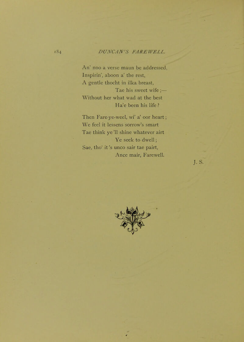 An' noo a verse maun be addressed, Inspiring aboon a' the rest, A gentle thocht in ilka breast, Tae his sweet wife ;— Without her what wad at the best Ha'e been his life ? Then Fare-ye-weel, wi' a' oor heart; We feel it lessens sorrow's smart Tae think ye '11 shine whatever airt Ye seek to dwell; Sae, tho' it's unco sair tae pairt, Ance mair, Farewell.