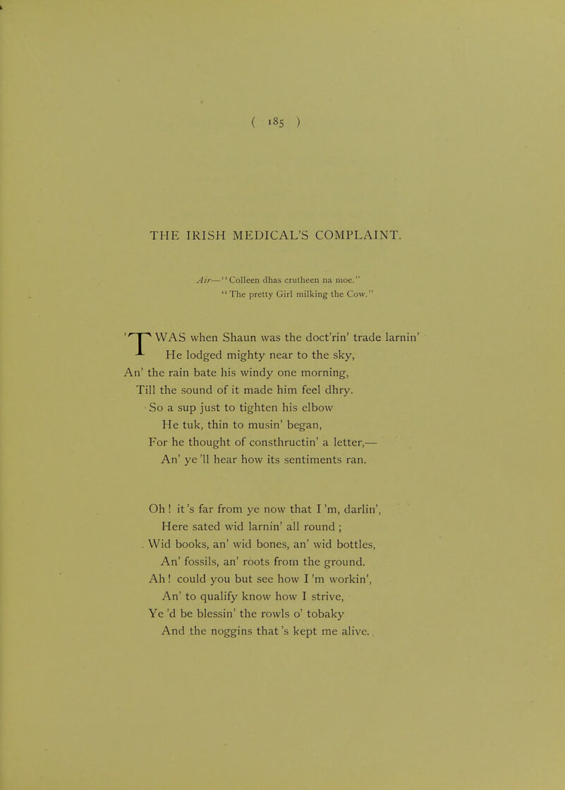 THE IRISH MEDICAL'S COMPLAINT. 'r I ^ WAS when Shaun was the doct'rin' trade larn He lodged mighty near to the sky, An' the rain bate his windy one morning, Till the sound of it made him feel dhry. ■ So a sup just to tighten his elbow He tuk, thin to musin' began, For he thought of consthructin' a letter,— An' ye '11 hear how its sentiments ran. Oh ! it's far from ye now that I'm, darlin', Here sated wid larnin' all round ; . Wid books, an' wid bones, an' wid bottles, An' fossils, an' roots from the ground. Ah ! could you but see how I'm workin', An' to qualify know how I strive, Ye'd be blessin' the rowls o' tobaky And the noggins that's kept me alive. Air—Colleen dhas crutheen na moe.  The pretty Girl milking the Cow.