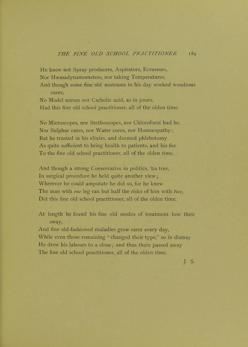 He knew not Spray producers, Aspirators, Ecraseurs, Nor Haemadynamometers, nor taking Temperatures, And though some fine old nostrums in his day worked wondrous cures, No Model nurses nor Carbolic acid, as in yours, Had this fine old school practitioner, all of the olden time. No Microscopes, nor Stethoscopes, nor Chloroform had he, Nor Sulphur cures, nor Water cures, nor Homoeopathy; But he trusted in his elixirs, and deemed phlebotomy As quite sufficient to bring health to patients, and his fee To the fine old school practitioner, all of the olden time. And though a strong Conservative in politics, 'tis true, In surgical procedure he held quite another view; Wherever he could amputate he did so, for he knew The man with one leg ran but half the risks of him with two, Did this fine old school practitioner, all of the olden time. At length he found his fine old modes of treatment lose their sway, And fine old-fashioned maladies grow rarer every day, While even those remaining  changed their type, so in dismay He drew his labours to a close; and thus there passed away The fine old school practitioner, all of the olden time. J. S.