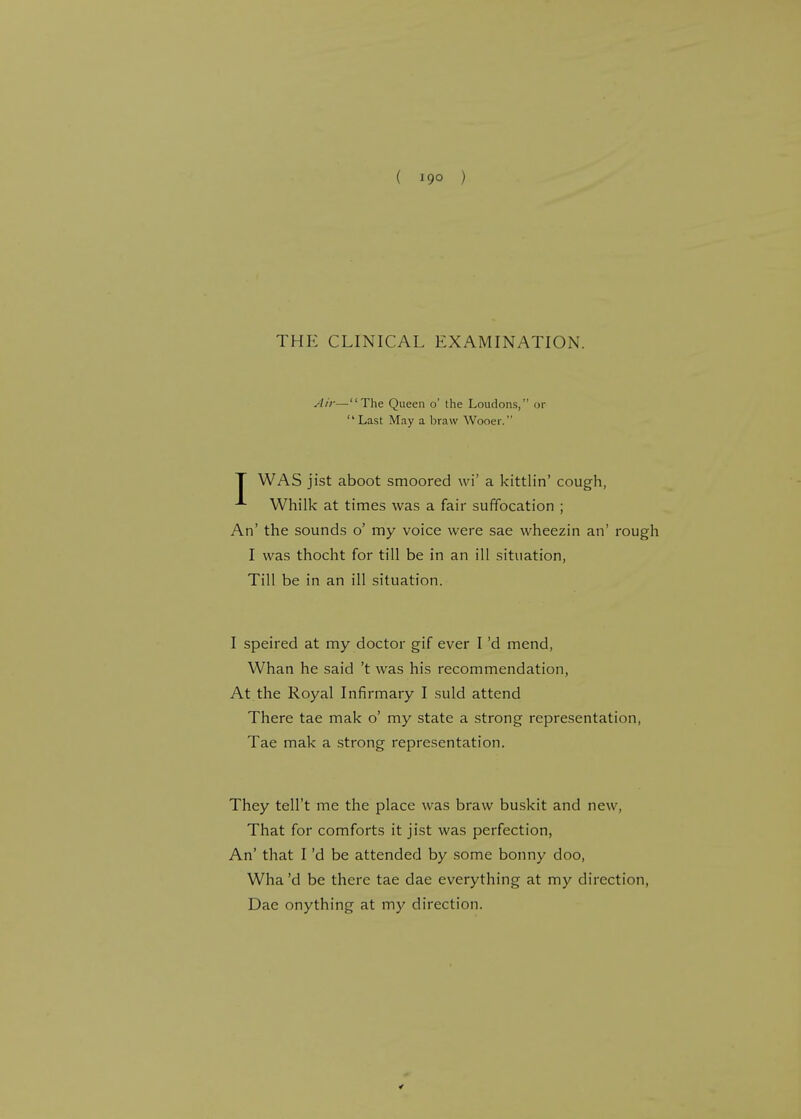 ( 19° ) THE CLINICAL EXAMINATION. Air—The Queen o' the Loudons, or  Last May a braw Wooer. I WAS jist aboot smoored \vi' a kittlin' cough, Whilk at times was a fair suffocation ; An' the sounds o' my voice were sae wheezin an' rough I was thocht for till be in an ill situation, Till be in an ill situation. I speired at my doctor gif ever I'd mend, Whan he said't was his recommendation, At the Royal Infirmary I suld attend There tae mak o' my state a strong representation, Tae mak a strong representation. They tell't me the place was braw buskit and new, That for comforts it jist was perfection, An' that I'd be attended by some bonny doo, Wha'd be there tae dae everything at my direction, Dae onything at my direction.