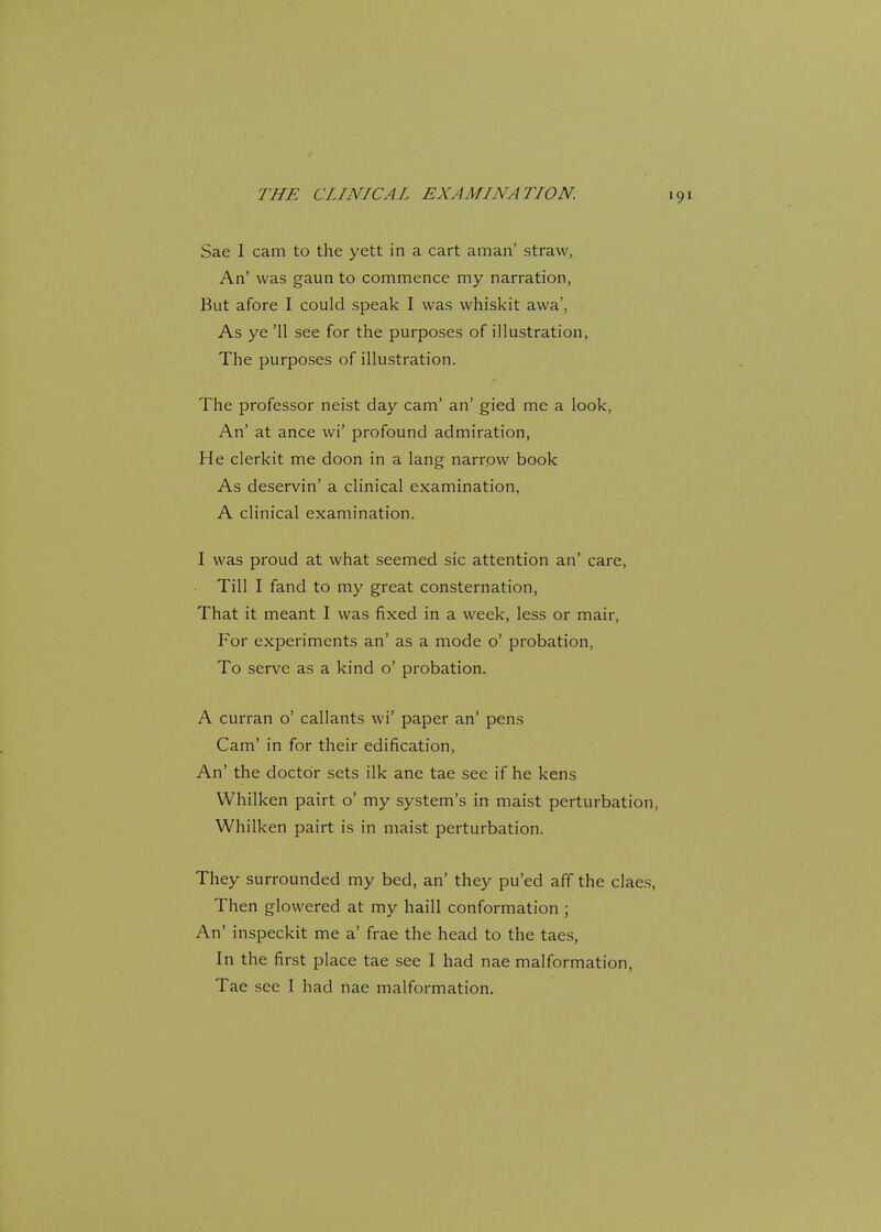 Sae I cam to the yett in a cart aman' straw, An' was gaun to commence my narration, But afore I could speak I was whiskit awa', As ye '11 see for the purposes of illustration, The purposes of illustration. The professor neist day cam' an' gied me a look, An' at ance wi' profound admiration, He clerkit me doon in a lang narrow book As deservin' a clinical examination, A clinical examination. I was proud at what seemed sic attention an' care, Till I fand to my great consternation, That it meant I was fixed in a week, less or mair, For experiments an' as a mode o' probation, To serve as a kind o' probation. A curran o' callants wi' paper an' pens Cam' in for their edification, An' the doctor sets ilk ane tae see if he kens Whilken pairt o' my system's in maist perturbation, Whilken pairt is in maist perturbation. They surrounded my bed, an' they pu'ed aff the claes, Then glowered at my haill conformation ; An' inspeckit me a' frae the head to the taes, In the first place tae see I had nae malformation,