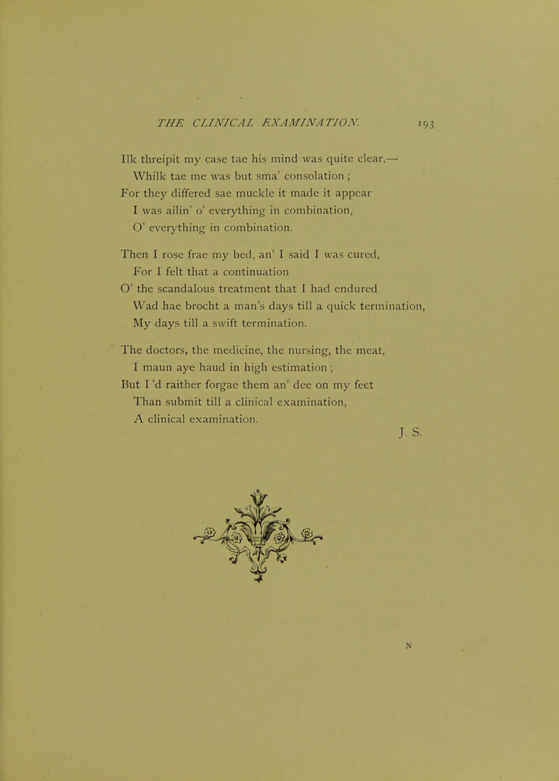 7 'HE ( 7 INICA L EX. IMINA T/ON. Ilk threipit my case tae his mind was quite clear,— Whilk tae me was but sma' consolation ; For they differed sae muckle it made it appear I was ailin' o' everything in combination, O' everything in combination. Then I rose frae my bed, an' I said I was cured, For I felt that a continuation O' the scandalous treatment that I had endured Wad hae brocht a man's days till a quick termination, My days till a swift termination. The doctors, the medicine, the nursing, the meat, I maun aye haud in high estimation ; But I'd raither forgae them an' dee on my feet Than submit till a clinical examination, A clinical examination.