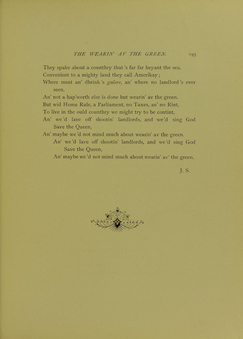 THE WEAR IN' A V THE GREEN. They spake about a counthry that's far far beyant the sea, Convenient to a mighty land they call Amerikay; Where meat an' dhrink's galore, an' where no landlord's ever seen, An' not a hap'worth else is done but wearin' av the green. But wid Home Rule, a Parliament, no Taxes, an' no Rint, To live in the ould counthry we might try to be contint, An' we'd lave off shootin' landlords, and we'd sing God Save the Queen, An' maybe we'd not mind much about wearin' av the green. An' we'd lave off shootin' landlords, and we'd sing God Save the Queen, An' maybe we'd not mind much about wearin' av' the green.