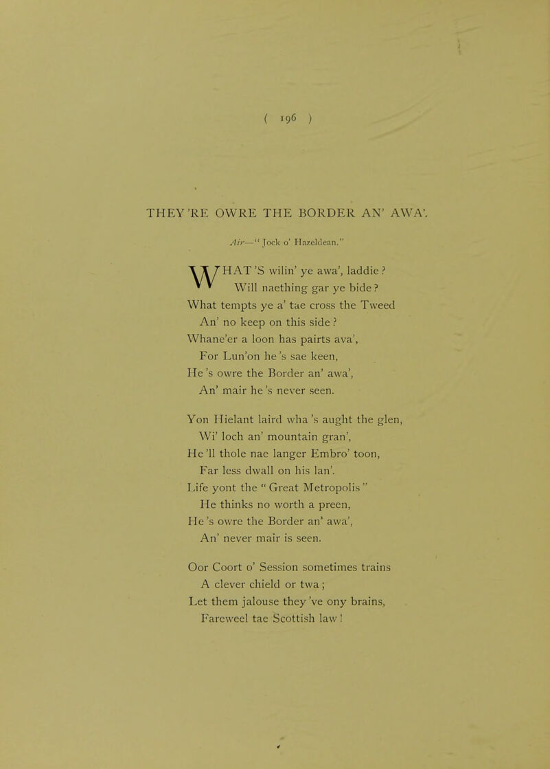 THEY'RE OWRE THE BORDER AN' AW A'. T T 7 HAT 'S vvilin' ye awa', laddie ? ** Will naething gar ye bide ? What tempts ye a' tae cross the Tweed An' no keep on this side ? Whane'er a loon has pairts ava', For Lun'on he's sae keen, He's owre the Border an' awa', An' mair he's never seen. Yon Hielant laird wha's aught the glen, Wi' loch an' mountain gran', He '11 thole nae langer Embro' toon, Far less dwall on his lan'. Life yont the Great Metropolis He thinks no worth a preen, He's owre the Border an* awa', An' never mair is seen. Oor Coort o' Session sometimes trains A clever chield or twa; Let them jalouse they've ony brains, Fareweel tae Scottish law ! £ £ Jock o' I lazeklean.'