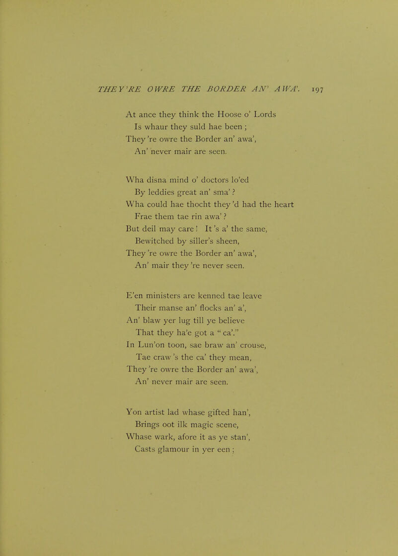 At ance they think the Hoose o' Lords Is whaur they suld hae been ; They 're owre the Border an' awa', An' never mair are seen. Wha disna mind o' doctors lo'ed By leddies great an' sma' ? Wha could hae thocht they'd had the heart Frae them tae rin awa' ? But deil may care ! It's a' the same, Bewitched by siller's sheen, They 're owre the Border an' awa', An' mair they 're never seen. E'en ministers are kenned tae leave Their manse an' flocks an' a', An' blaw yer lug till ye believe That they ha'e got a ca'. In Lun'on toon, sae braw an' crouse, Tae craw's the ca' they mean, They 're owre the Border an' awa', An' never mair are seen. Yon artist lad whase gifted han', Brings oot ilk magic scene, Whase wark, afore it as ye stan', Casts glamour in yer een ;