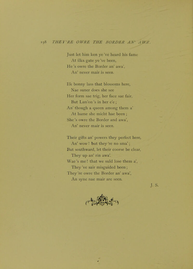 Just let him ken ye've heard his fame At ilka gate ye've been, He's owre the Border an' awa', An' never mair is seen. Ilk bonny lass that blossoms here, Nae suner does she see Her form sae trig, her face sae fair, But Lun'on's in her e'e ; An' though a queen among them a' At hame she micht hae been ; She's owre the Border and awa', An' never mair is seen. Their gifts an' powers they perfect here, An' wow ! but they 're no sma'; But southward, let their coorse be clear, They up an' rin awa'. Wae's me! that we suld lose them a', They've sair misguided been ; They 're owre the Border an' awa', An syne nae mair are seen.