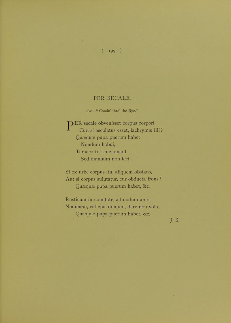 PER SECALE. Air— Comin' thro' the Rye. T)ER secale obvenisset corpus corpori, Cur, si osculatus esset, lachrymae illi ? Qusequae pupa puerum habet Nondum habui, Tametsi toti me amant Sed damuum non feci. Si ex urbe corpus itu, aliquem obstans, Aut si corpus sulutatur, cur obducta frons ? Qusequae pupa puerum habet, &c. Rusticum in comitate, admodum amo, Nominem, vel ejus domum, dare non volo, Quaequse pupa puerum habet, &c.