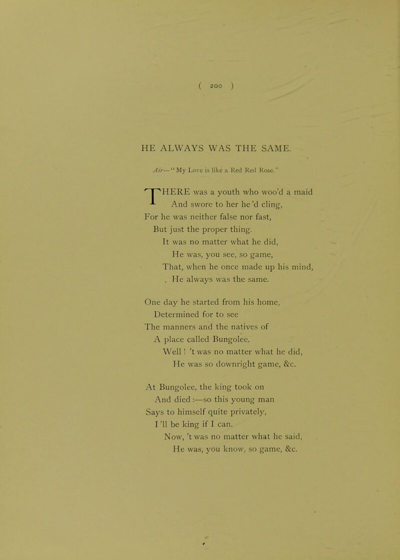 HE ALWAYS WAS THE SAME. Air—My Love is like a Red Red Rose. INHERE was a youth who woo'd a maid And swore to her he'd cling, For he was neither false nor fast, But just the proper thing. It was no matter what he did, He was, you see, so game, That, when he once made up his mind, , He always was the same. One day he started from his home, Determined for to see The manners and the natives of A place called Bungolee. Well ! 'twas no matter what he did, He was so downright game, &c. At Bungolee, the king took on And died :—so this young man Says to himself quite privately, I '11 be king if I can. Now, 'twas no matter what he said, He was, you know, so game, &c.