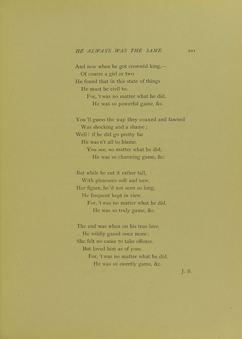 HE ALWAYS WAS THE SAME. And now when he got crowned king,— Of course a girl or two He found that in this state of things He must be civil to. For, 't was no matter what he did, He was so powerful game, &c. You '11 guess the way they coaxed and fawned Was shocking and a shame ; Well! if he did go pretty far He was n't all to blame. You see, no matter what he did, He was so charming game, &c. But while he cut it rather tall, With pleasures soft and new, Her figure, he'd not seen so long, He frequent kept in view. For, 't was no matter what he did, He was so truly game, &c. The end was when on his true love He wildly gazed once more; She felt no cause to take offence, But loved him as of yore. For, 'twas no matter what he did, He was so sweetly game, &c.