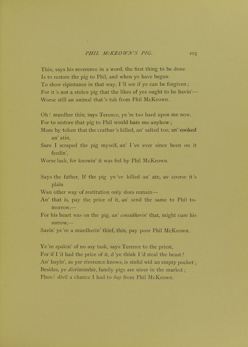 PHIL McKEOWN'S PIG. Thin, says his reverence in a word, the first thing to be done Is to restore the pig to Phil, and when ye have begun To show ripintance in that way, I '11 see if ye can be forgiven; For it's not a stolen pig that the likes of yez ought to be havin'— Worse still an animal that's tuk from Phil McKeown. Oh ! murdher thin, says Terence, ye 're too hard upon me now, For to restore that pig to Phil would bate me anyhow; More by token that the crathur's killed, an' salted too, an' cooked an' atin, Sure I scraped the pig myself, an' I've ever since been on it feedin', Worse luck, for knowin' it was fed by Phil McKeown. Says the father, If the pig ye've killed an' ate, av coorse it's plain Wan other way of restitution only does remain— An' that is, pay the price of it, an' send the same to Phil to- morrow,— For his heart was on the pig, an' considherii! that, might cure his sorrow,— Savin' ye 're a murdherin' thief, thin, pay poor Phil McKeown. Ye're spakin' of no asy task, says Terence to the priest, For if I'd had the price of it, d 'ye think I'd steal the beast ? An' buyin', as yer riverence knows, is sinful wid an empty pocket; Besides, ye rf/jrimimbir, family pigs are niver in the market; Phoo! divil a chance I had to buy from Phil McKeown.