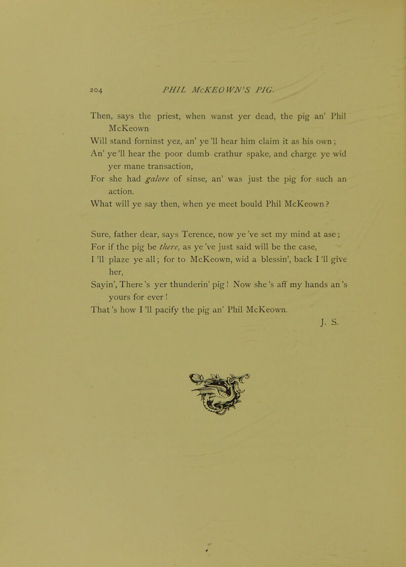 Then, says the priest, when wanst yer dead, the pig an' Phil McKeown Will stand forninst yez, an' ye '11 hear him claim it as his own; An' ye '11 hear the poor dumb crathur spake, and charge ye wid yer mane transaction, For she had galore of sinse, an' was just the pig for such an action. What will ye say then, when ye meet bould Phil McKeown ? Sure, father dear, says Terence, now ye've set my mind at ase; For if the pig be there, as ye've just said will be the case, I '11 plaze ye all; for to McKeown, wid a blessin', back I '11 give her, Sayin', There's yer thunderin' pig ! Now she's aff my hands an's yours for ever! That's how I '11 pacify the pig an' Phil McKeown.