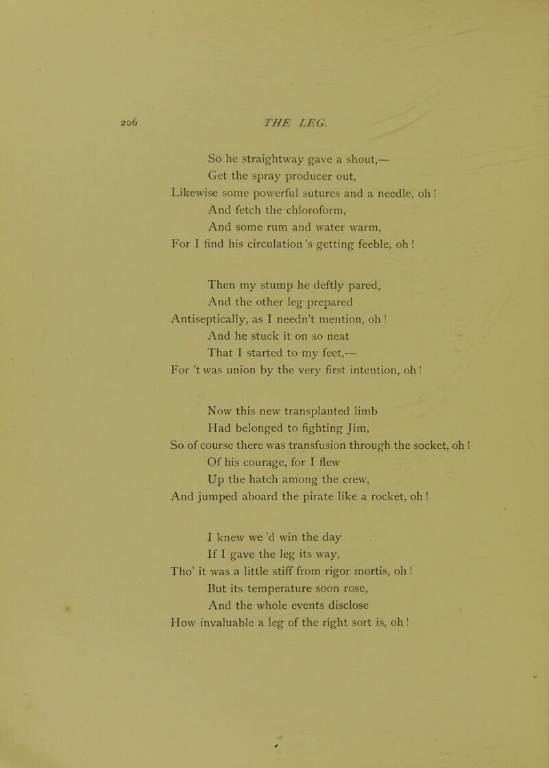 So he straightway gave a shout,— Get the spray producer out, Likewise some powerful sutures and a needle, oh ! And fetch the chloroform, And some rum and water warm, For I find his circulation \s getting feeble, oh ! Then my stump he deftly pared, And the other leg prepared Antiseptically, as I needn't mention, oh ! And he stuck it on so neat That I started to my feet,— For 'twas union by the very first intention, oh! Now this new transplanted limb Had belonged to fighting Jim, So of course there was transfusion through the socket, oh ! Of his courage, for I flew Up the hatch among the crew, And jumped aboard the pirate like a rocket, oh ! I knew we'd win the day If I gave the leg its way, Tho' it was a little stiff from rigor mortis, oh ! But its temperature soon rose, And the whole events disclose How invaluable a leg of the right sort is, oh!