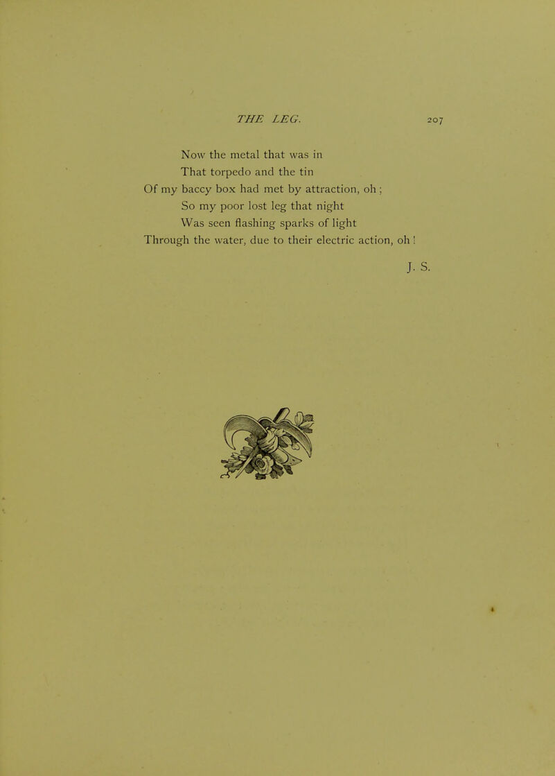 Now the metal that was in That torpedo and the tin Of my baccy box had met by attraction, oh ; So my poor lost leg that night Was seen flashing sparks of light Through the water, due to their electric action, oh !