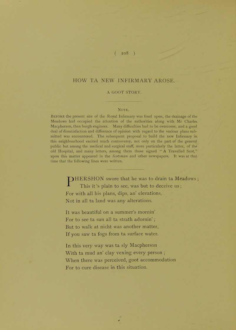 HOW TA NEW INFIRMARY AROSE. A GOOT STORY. Note. Before the present site of the Royal Infirmary was fixed upon, the drainage of the Meadows had occupied the attention of the authorities along with .Mr Charles Macpherson, then burgh engineer. Many difficulties had to be overcome, and a good deal of dissatisfaction and difference of opinion with regard to the various plans sub- mitted was encountered. The subsequent proposal to build the new Infirmary in this neighbourhood excited much controversy, not only on the part of the general public but among the medical and surgical staff, more particularly the latter, of the old Hospital, and many letters, among them those signed A Travelled Scot, upon this matter appeared in the Scotsman and other newspapers. It was at thai time that the following lines were written. HERSHON swore that he was to drain ta Meadows ; This it's plain to see, was but to deceive us ; For with all his plans, dips, an' elevations, Not in all ta land was any alterations. It was beautiful on a summer's mornin' For to see ta sun all ta strath adornin'; But to walk at nicht was another matter, If you saw ta fogs from ta surface water. In this very way was ta sly Macpherson With ta mud an' clay vexing every person ; When there was perceived, goot accommodation For to cure disease in this situation.