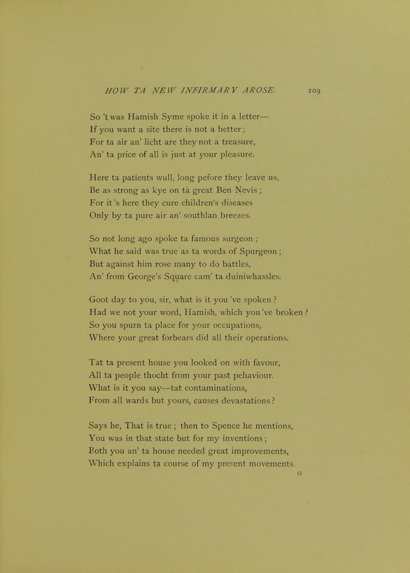 So't was Hamish Syme spoke it in a letter— If you want a site there is not a better; For ta air an' licht are they not a treasure, An' ta price of all is just at your pleasure. Here ta patients wull, long pefore they leave us, Be as strong as kye on ta great Ben Nevis ; For it's here they cure children's diseases Only by ta pure air an' southlan breezes. So not long ago spoke ta famous surgeon ; What he said was true as ta words of Spurgeon ; But against him rose many to do battles, An' from George's Square cam' ta duinivvhassles. Goot day to you, sir, what is it you've spoken ? Had we not your word, Hamish, which you've broken ? So you spurn ta place for your occupations, Where your great forbears did all their operations. Tat ta present house you looked on with favour, All ta people thocht from your past pehaviour. What is it you say—tat contaminations, From all wards but yours, causes devastations ? Says he, That is true ; then to Spence he mentions, You was in that state but for my inventions; Both you an' ta house needed great improvements, Which explains ta course of my present movements.