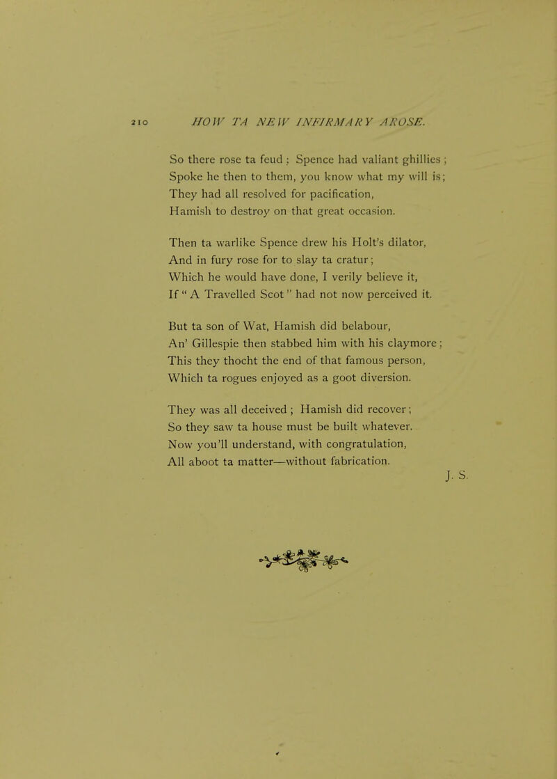 So there rose ta feud : Spence had valiant ghillies ; Spoke he then to them, you know what my will is; They had all resolved for pacification, Hamish to destroy on that great occasion. Then ta warlike Spence drew his Holt's dilator, And in fury rose for to slay ta cratur; Which he would have done, I verily believe it, If  A Travelled Scot  had not now perceived it. But ta son of Wat, Hamish did belabour, An' Gillespie then stabbed him with his claymore; This they thocht the end of that famous person, Which ta rogues enjoyed as a goot diversion. They was all deceived ; Hamish did recover; So they saw ta house must be built whatever. Now you'll understand, with congratulation, All aboot ta matter—without fabrication. J. S.
